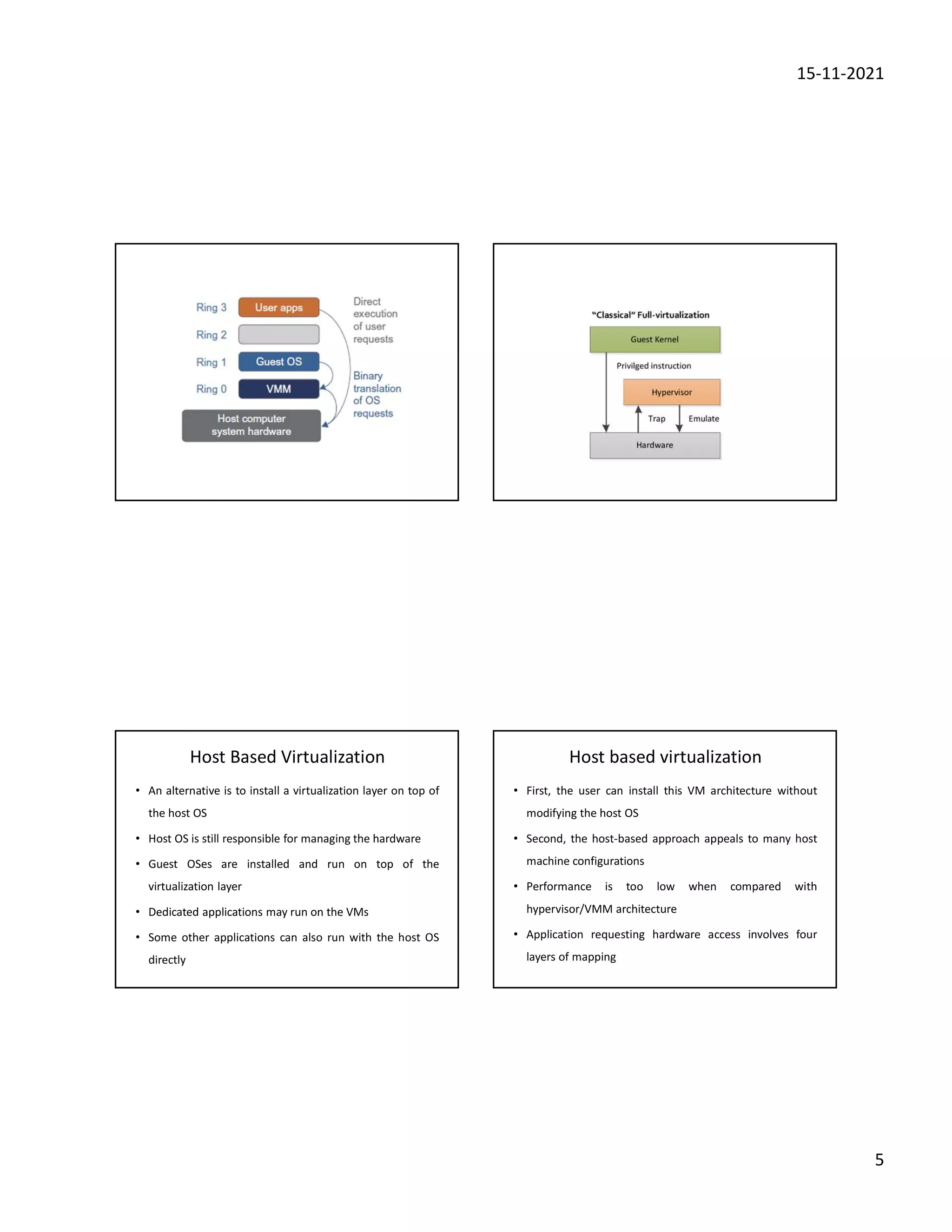 15-11-2021
5
Host Based Virtualization
• An alternative is to install a virtualization layer on top of
the host OS
• Host OS is still responsible for managing the hardware
• Guest OSes are installed and run on top of the
virtualization layer
• Dedicated applications may run on the VMs
• Some other applications can also run with the host OS
directly
Host based virtualization
• First, the user can install this VM architecture without
modifying the host OS
• Second, the host-based approach appeals to many host
machine configurations
• Performance is too low when compared with
hypervisor/VMM architecture
• Application requesting hardware access involves four
layers of mapping
 