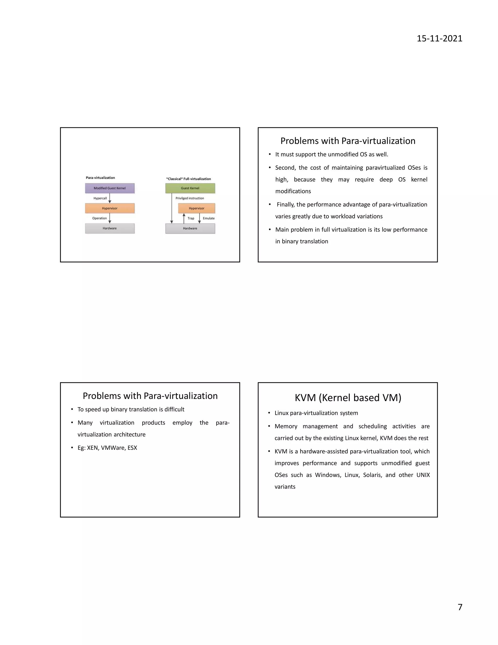 15-11-2021
7
Problems with Para-virtualization
• It must support the unmodified OS as well.
• Second, the cost of maintaining paravirtualized OSes is
high, because they may require deep OS kernel
modifications
• Finally, the performance advantage of para-virtualization
varies greatly due to workload variations
• Main problem in full virtualization is its low performance
in binary translation
Problems with Para-virtualization
• To speed up binary translation is difficult
• Many virtualization products employ the para-
virtualization architecture
• Eg: XEN, VMWare, ESX
KVM (Kernel based VM)
• Linux para-virtualization system
• Memory management and scheduling activities are
carried out by the existing Linux kernel, KVM does the rest
• KVM is a hardware-assisted para-virtualization tool, which
improves performance and supports unmodified guest
OSes such as Windows, Linux, Solaris, and other UNIX
variants
 