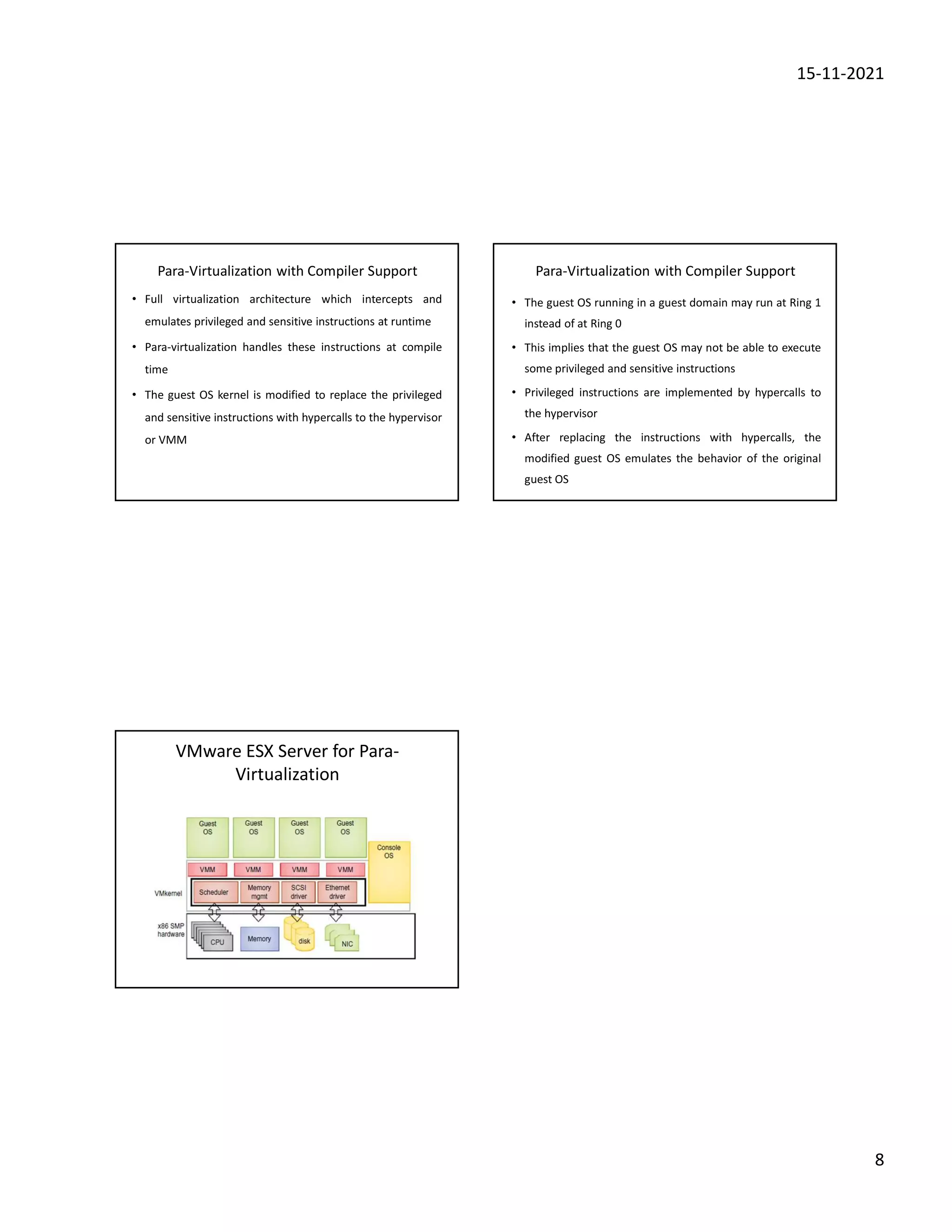 15-11-2021
8
Para-Virtualization with Compiler Support
• Full virtualization architecture which intercepts and
emulates privileged and sensitive instructions at runtime
• Para-virtualization handles these instructions at compile
time
• The guest OS kernel is modified to replace the privileged
and sensitive instructions with hypercalls to the hypervisor
or VMM
Para-Virtualization with Compiler Support
• The guest OS running in a guest domain may run at Ring 1
instead of at Ring 0
• This implies that the guest OS may not be able to execute
some privileged and sensitive instructions
• Privileged instructions are implemented by hypercalls to
the hypervisor
• After replacing the instructions with hypercalls, the
modified guest OS emulates the behavior of the original
guest OS
VMware ESX Server for Para-
Virtualization
 