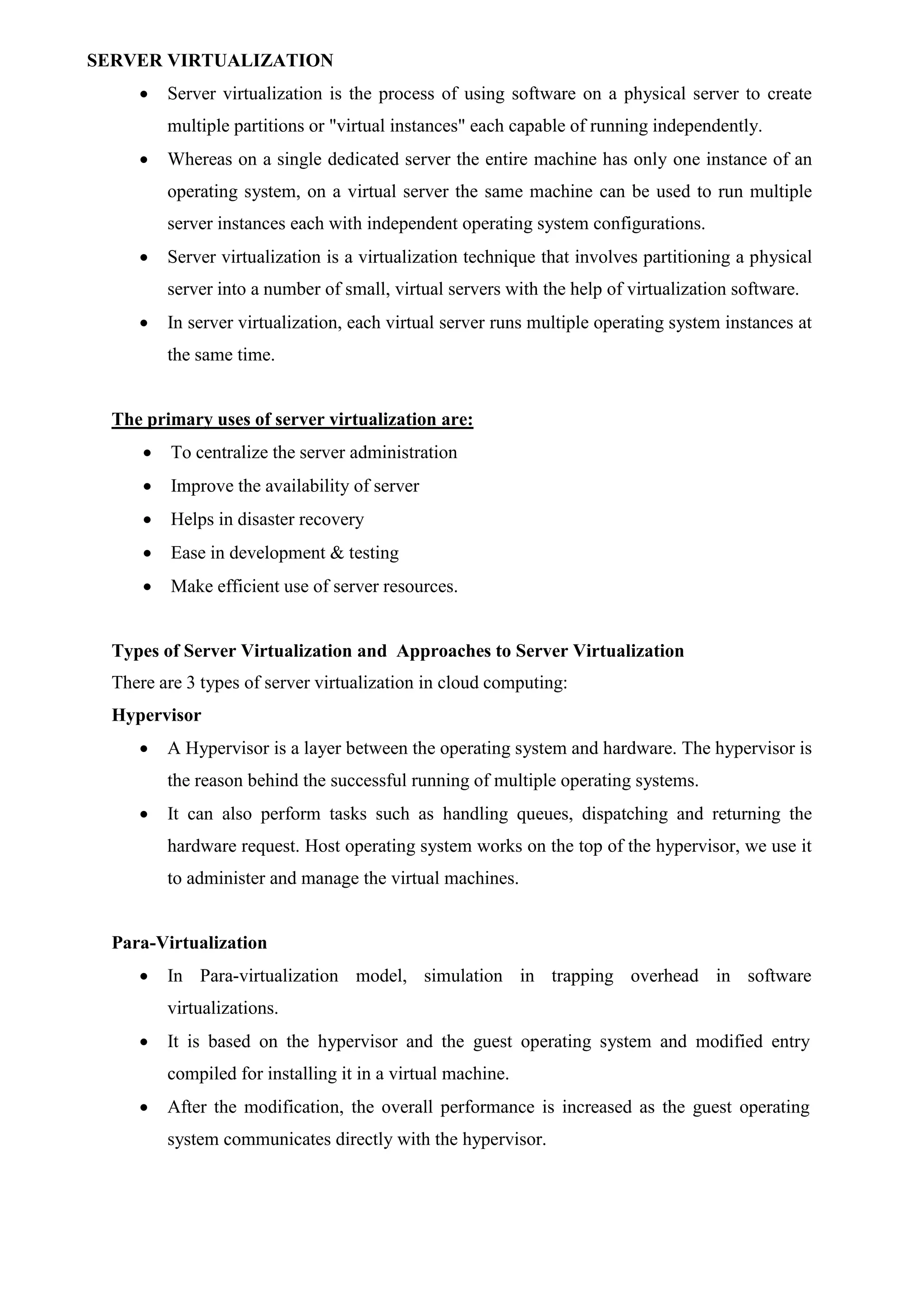 SERVER VIRTUALIZATION
 Server virtualization is the process of using software on a physical server to create
multiple partitions or "virtual instances" each capable of running independently.
 Whereas on a single dedicated server the entire machine has only one instance of an
operating system, on a virtual server the same machine can be used to run multiple
server instances each with independent operating system configurations.
 Server virtualization is a virtualization technique that involves partitioning a physical
server into a number of small, virtual servers with the help of virtualization software.
 In server virtualization, each virtual server runs multiple operating system instances at
the same time.
The primary uses of server virtualization are:
 To centralize the server administration
 Improve the availability of server
 Helps in disaster recovery
 Ease in development & testing
 Make efficient use of server resources.
Types of Server Virtualization and Approaches to Server Virtualization
There are 3 types of server virtualization in cloud computing:
Hypervisor
 A Hypervisor is a layer between the operating system and hardware. The hypervisor is
the reason behind the successful running of multiple operating systems.
 It can also perform tasks such as handling queues, dispatching and returning the
hardware request. Host operating system works on the top of the hypervisor, we use it
to administer and manage the virtual machines.
Para-Virtualization
 In Para-virtualization model, simulation in trapping overhead in software
virtualizations.
 It is based on the hypervisor and the guest operating system and modified entry
compiled for installing it in a virtual machine.
 After the modification, the overall performance is increased as the guest operating
system communicates directly with the hypervisor.
 