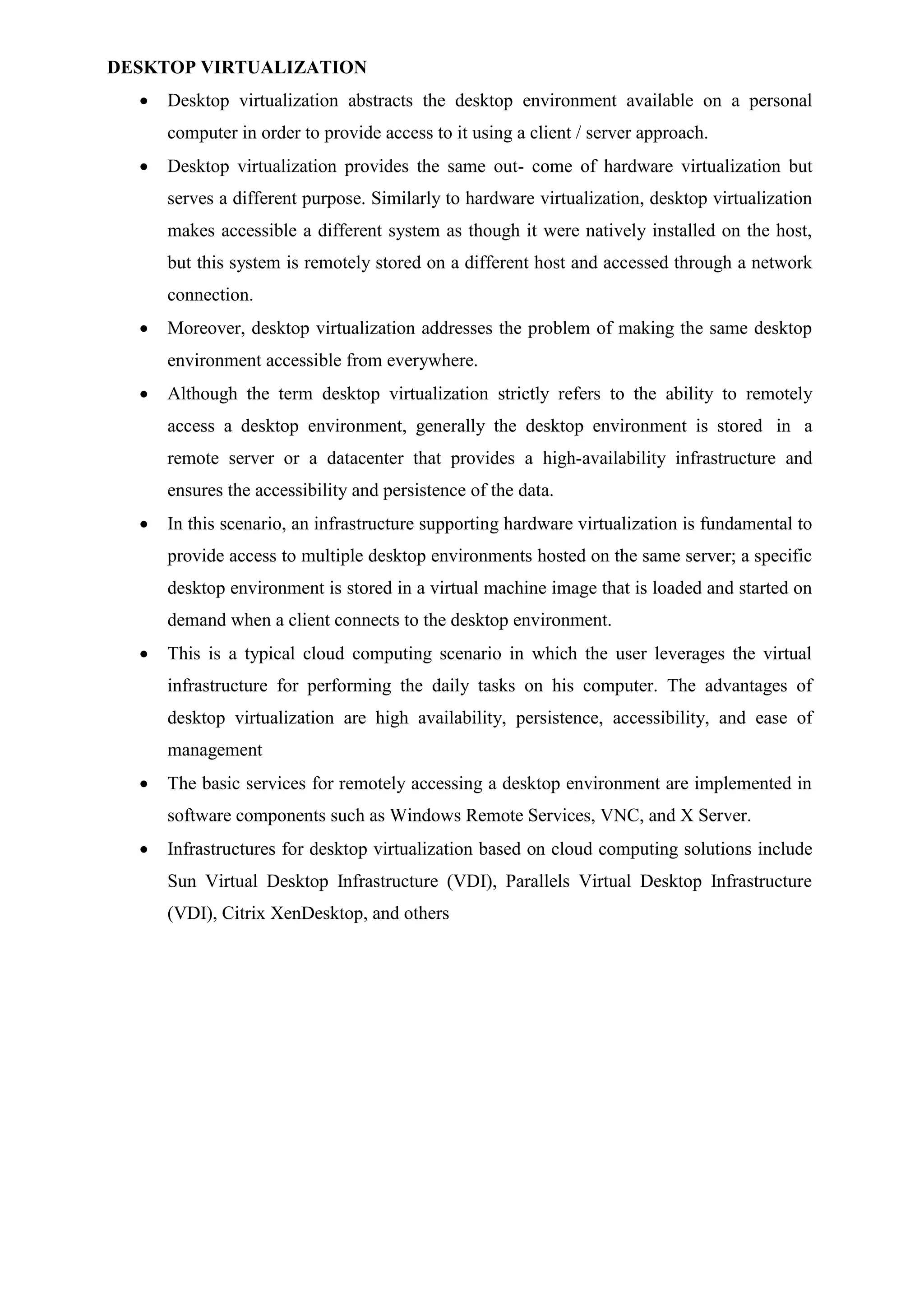DESKTOP VIRTUALIZATION
 Desktop virtualization abstracts the desktop environment available on a personal
computer in order to provide access to it using a client / server approach.
 Desktop virtualization provides the same out- come of hardware virtualization but
serves a different purpose. Similarly to hardware virtualization, desktop virtualization
makes accessible a different system as though it were natively installed on the host,
but this system is remotely stored on a different host and accessed through a network
connection.
 Moreover, desktop virtualization addresses the problem of making the same desktop
environment accessible from everywhere.
 Although the term desktop virtualization strictly refers to the ability to remotely
access a desktop environment, generally the desktop environment is stored in a
remote server or a datacenter that provides a high-availability infrastructure and
ensures the accessibility and persistence of the data.
 In this scenario, an infrastructure supporting hardware virtualization is fundamental to
provide access to multiple desktop environments hosted on the same server; a specific
desktop environment is stored in a virtual machine image that is loaded and started on
demand when a client connects to the desktop environment.
 This is a typical cloud computing scenario in which the user leverages the virtual
infrastructure for performing the daily tasks on his computer. The advantages of
desktop virtualization are high availability, persistence, accessibility, and ease of
management
 The basic services for remotely accessing a desktop environment are implemented in
software components such as Windows Remote Services, VNC, and X Server.
 Infrastructures for desktop virtualization based on cloud computing solutions include
Sun Virtual Desktop Infrastructure (VDI), Parallels Virtual Desktop Infrastructure
(VDI), Citrix XenDesktop, and others
 