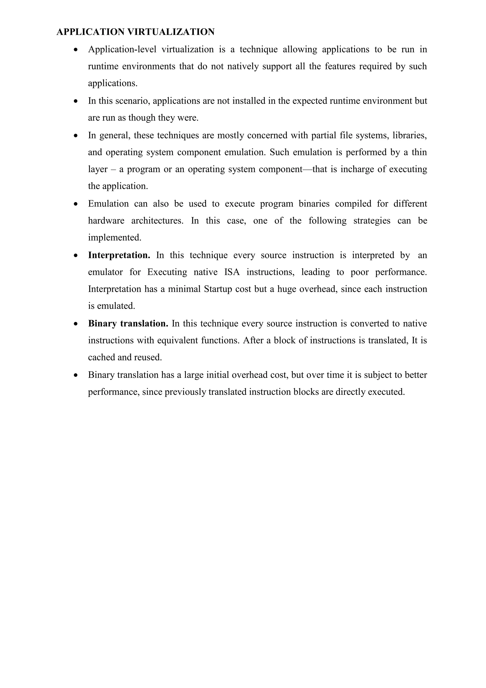 APPLICATION VIRTUALIZATION
 Application-level virtualization is a technique allowing applications to be run in
runtime environments that do not natively support all the features required by such
applications.
 In this scenario, applications are not installed in the expected runtime environment but
are run as though they were.
 In general, these techniques are mostly concerned with partial file systems, libraries,
and operating system component emulation. Such emulation is performed by a thin
layer – a program or an operating system component—that is incharge of executing
the application.
 Emulation can also be used to execute program binaries compiled for different
hardware architectures. In this case, one of the following strategies can be
implemented.
 Interpretation. In this technique every source instruction is interpreted by an
emulator for Executing native ISA instructions, leading to poor performance.
Interpretation has a minimal Startup cost but a huge overhead, since each instruction
is emulated.
 Binary translation. In this technique every source instruction is converted to native
instructions with equivalent functions. After a block of instructions is translated, It is
cached and reused.
 Binary translation has a large initial overhead cost, but over time it is subject to better
performance, since previously translated instruction blocks are directly executed.
 