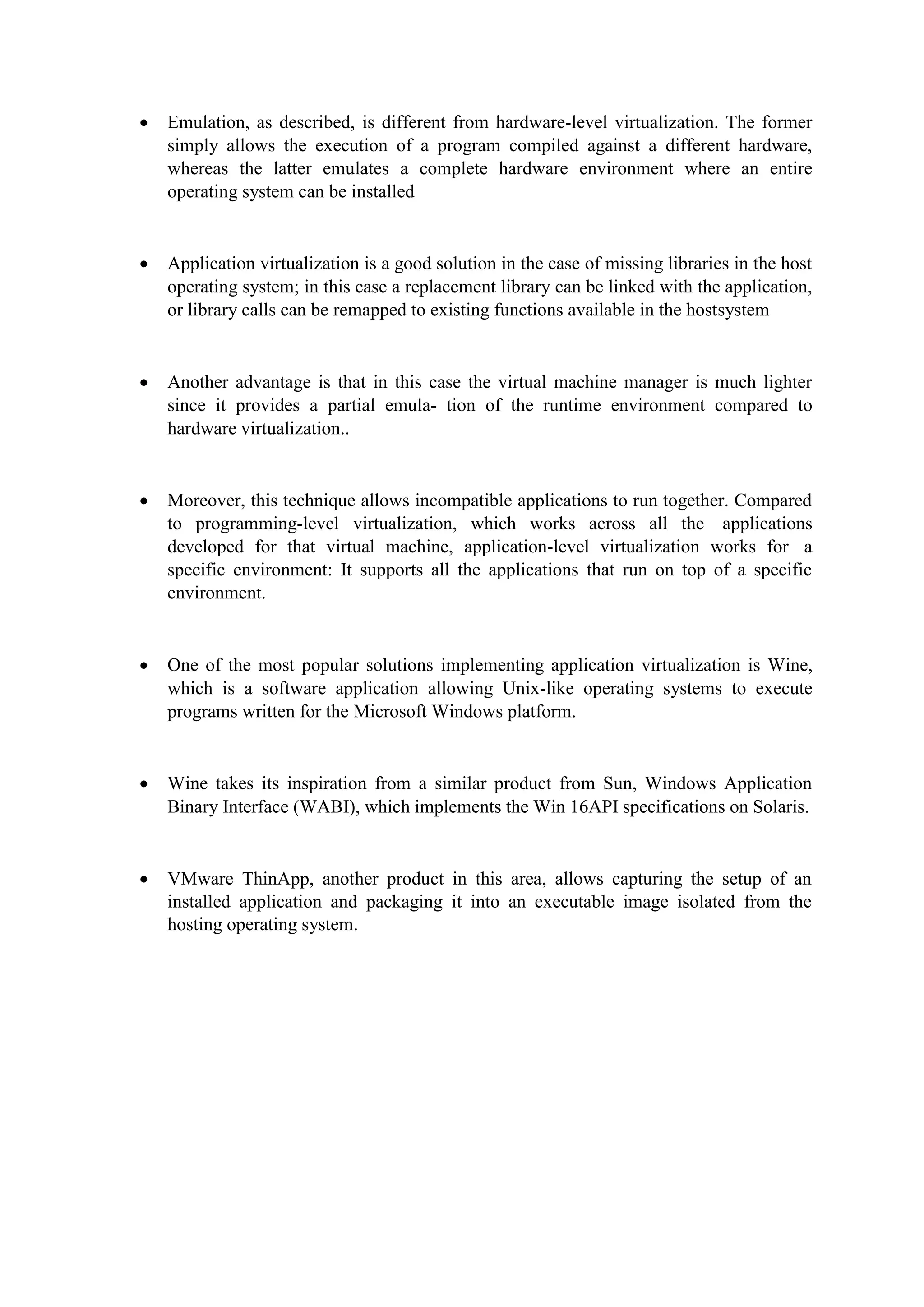  Emulation, as described, is different from hardware-level virtualization. The former
simply allows the execution of a program compiled against a different hardware,
whereas the latter emulates a complete hardware environment where an entire
operating system can be installed
 Application virtualization is a good solution in the case of missing libraries in the host
operating system; in this case a replacement library can be linked with the application,
or library calls can be remapped to existing functions available in the hostsystem
 Another advantage is that in this case the virtual machine manager is much lighter
since it provides a partial emula- tion of the runtime environment compared to
hardware virtualization..
 Moreover, this technique allows incompatible applications to run together. Compared
to programming-level virtualization, which works across all the applications
developed for that virtual machine, application-level virtualization works for a
specific environment: It supports all the applications that run on top of a specific
environment.
 One of the most popular solutions implementing application virtualization is Wine,
which is a software application allowing Unix-like operating systems to execute
programs written for the Microsoft Windows platform.
 Wine takes its inspiration from a similar product from Sun, Windows Application
Binary Interface (WABI), which implements the Win 16API specifications on Solaris.
 VMware ThinApp, another product in this area, allows capturing the setup of an
installed application and packaging it into an executable image isolated from the
hosting operating system.
 