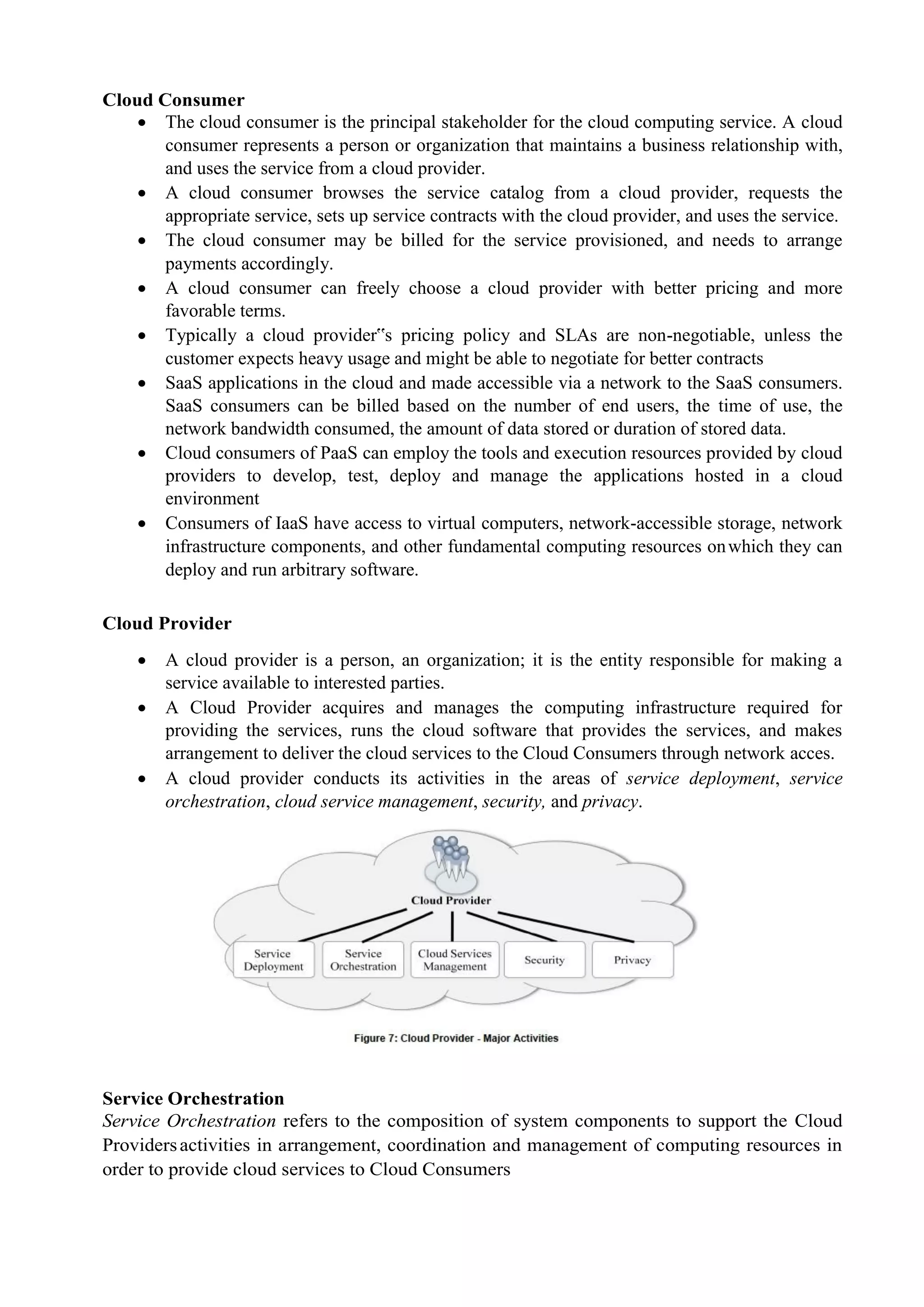 Cloud Consumer
 The cloud consumer is the principal stakeholder for the cloud computing service. A cloud
consumer represents a person or organization that maintains a business relationship with,
and uses the service from a cloud provider.
 A cloud consumer browses the service catalog from a cloud provider, requests the
appropriate service, sets up service contracts with the cloud provider, and uses the service.
 The cloud consumer may be billed for the service provisioned, and needs to arrange
payments accordingly.
 A cloud consumer can freely choose a cloud provider with better pricing and more
favorable terms.
 Typically a cloud provider‟s pricing policy and SLAs are non-negotiable, unless the
customer expects heavy usage and might be able to negotiate for better contracts
 SaaS applications in the cloud and made accessible via a network to the SaaS consumers.
SaaS consumers can be billed based on the number of end users, the time of use, the
network bandwidth consumed, the amount of data stored or duration of stored data.
 Cloud consumers of PaaS can employ the tools and execution resources provided by cloud
providers to develop, test, deploy and manage the applications hosted in a cloud
environment
 Consumers of IaaS have access to virtual computers, network-accessible storage, network
infrastructure components, and other fundamental computing resources onwhich they can
deploy and run arbitrary software.
Cloud Provider
 A cloud provider is a person, an organization; it is the entity responsible for making a
service available to interested parties.
 A Cloud Provider acquires and manages the computing infrastructure required for
providing the services, runs the cloud software that provides the services, and makes
arrangement to deliver the cloud services to the Cloud Consumers through network acces.
 A cloud provider conducts its activities in the areas of service deployment, service
orchestration, cloud service management, security, and privacy.
Service Orchestration
Service Orchestration refers to the composition of system components to support the Cloud
Providersactivities in arrangement, coordination and management of computing resources in
order to provide cloud services to Cloud Consumers
 