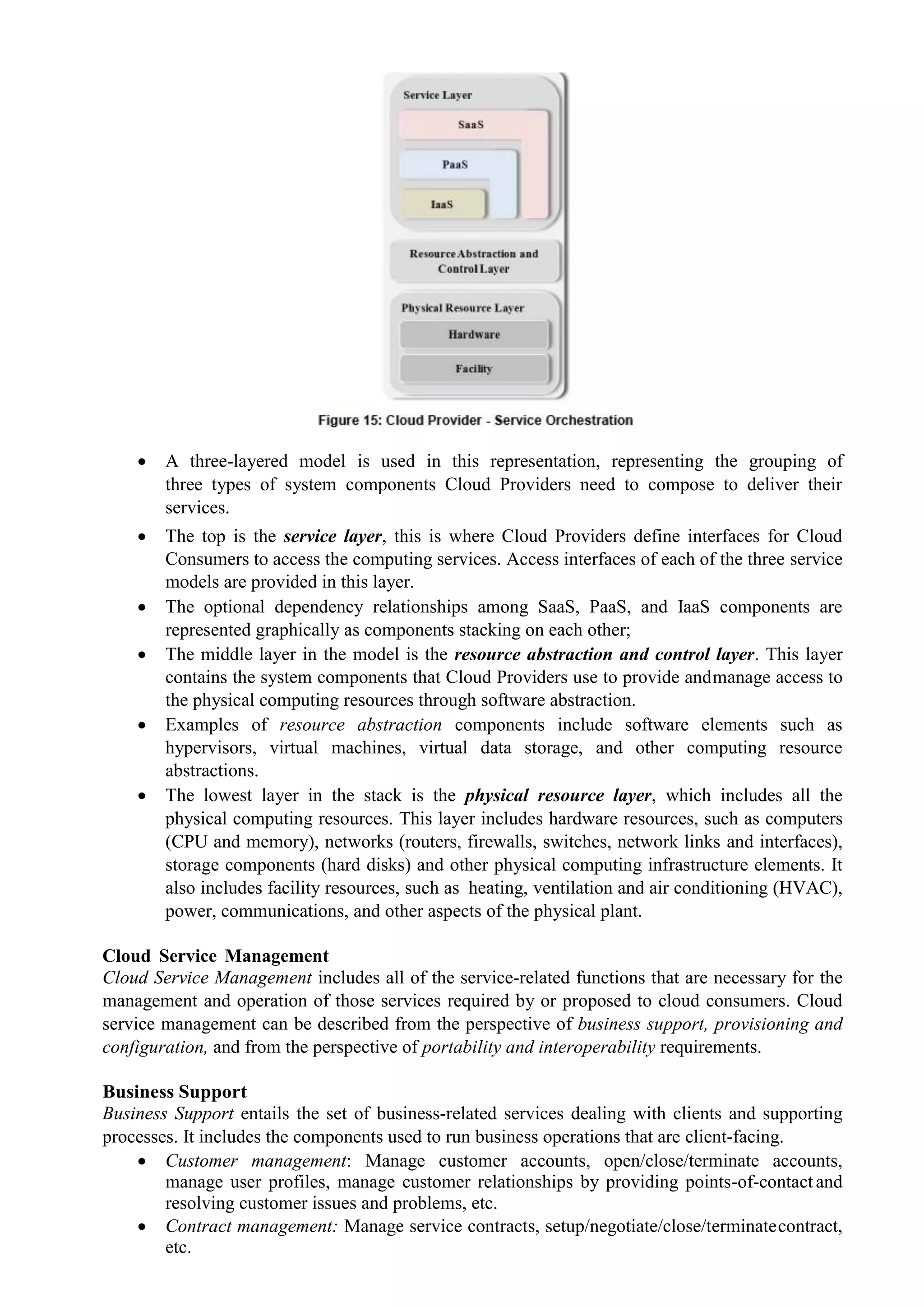  A three-layered model is used in this representation, representing the grouping of
three types of system components Cloud Providers need to compose to deliver their
services.
 The top is the service layer, this is where Cloud Providers define interfaces for Cloud
Consumers to access the computing services. Access interfaces of each of the three service
models are provided in this layer.
 The optional dependency relationships among SaaS, PaaS, and IaaS components are
represented graphically as components stacking on each other;
 The middle layer in the model is the resource abstraction and control layer. This layer
contains the system components that Cloud Providers use to provide andmanage access to
the physical computing resources through software abstraction.
 Examples of resource abstraction components include software elements such as
hypervisors, virtual machines, virtual data storage, and other computing resource
abstractions.
 The lowest layer in the stack is the physical resource layer, which includes all the
physical computing resources. This layer includes hardware resources, such as computers
(CPU and memory), networks (routers, firewalls, switches, network links and interfaces),
storage components (hard disks) and other physical computing infrastructure elements. It
also includes facility resources, such as heating, ventilation and air conditioning (HVAC),
power, communications, and other aspects of the physical plant.
Cloud Service Management
Cloud Service Management includes all of the service-related functions that are necessary for the
management and operation of those services required by or proposed to cloud consumers. Cloud
service management can be described from the perspective of business support, provisioning and
configuration, and from the perspective of portability and interoperability requirements.
Business Support
Business Support entails the set of business-related services dealing with clients and supporting
processes. It includes the components used to run business operations that are client-facing.
 Customer management: Manage customer accounts, open/close/terminate accounts,
manage user profiles, manage customer relationships by providing points-of-contact and
resolving customer issues and problems, etc.
 Contract management: Manage service contracts, setup/negotiate/close/terminatecontract,
etc.
 