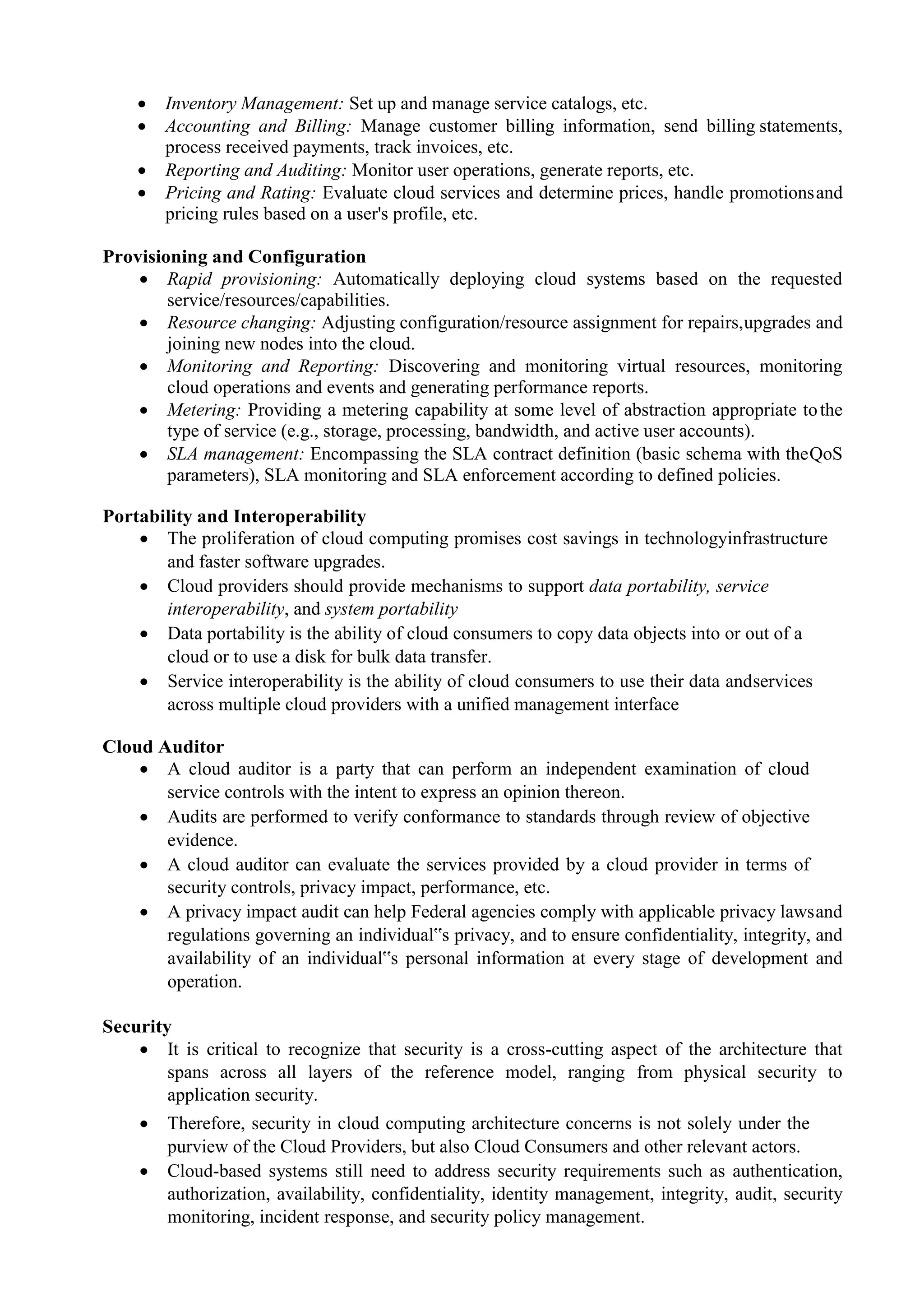  Inventory Management: Set up and manage service catalogs, etc.
 Accounting and Billing: Manage customer billing information, send billing statements,
process received payments, track invoices, etc.
 Reporting and Auditing: Monitor user operations, generate reports, etc.
 Pricing and Rating: Evaluate cloud services and determine prices, handle promotionsand
pricing rules based on a user's profile, etc.
Provisioning and Configuration
 Rapid provisioning: Automatically deploying cloud systems based on the requested
service/resources/capabilities.
 Resource changing: Adjusting configuration/resource assignment for repairs,upgrades and
joining new nodes into the cloud.
 Monitoring and Reporting: Discovering and monitoring virtual resources, monitoring
cloud operations and events and generating performance reports.
 Metering: Providing a metering capability at some level of abstraction appropriate tothe
type of service (e.g., storage, processing, bandwidth, and active user accounts).
 SLA management: Encompassing the SLA contract definition (basic schema with theQoS
parameters), SLA monitoring and SLA enforcement according to defined policies.
Portability and Interoperability
 The proliferation of cloud computing promises cost savings in technologyinfrastructure
and faster software upgrades.
 Cloud providers should provide mechanisms to support data portability, service
interoperability, and system portability
 Data portability is the ability of cloud consumers to copy data objects into or out of a
cloud or to use a disk for bulk data transfer.
 Service interoperability is the ability of cloud consumers to use their data andservices
across multiple cloud providers with a unified management interface
Cloud Auditor
 A cloud auditor is a party that can perform an independent examination of cloud
service controls with the intent to express an opinion thereon.
 Audits are performed to verify conformance to standards through review of objective
evidence.
 A cloud auditor can evaluate the services provided by a cloud provider in terms of
security controls, privacy impact, performance, etc.
 A privacy impact audit can help Federal agencies comply with applicable privacy lawsand
regulations governing an individual‟s privacy, and to ensure confidentiality, integrity, and
availability of an individual‟s personal information at every stage of development and
operation.
Security
 It is critical to recognize that security is a cross-cutting aspect of the architecture that
spans across all layers of the reference model, ranging from physical security to
application security.
 Therefore, security in cloud computing architecture concerns is not solely under the
purview of the Cloud Providers, but also Cloud Consumers and other relevant actors.
 Cloud-based systems still need to address security requirements such as authentication,
authorization, availability, confidentiality, identity management, integrity, audit, security
monitoring, incident response, and security policy management.
 