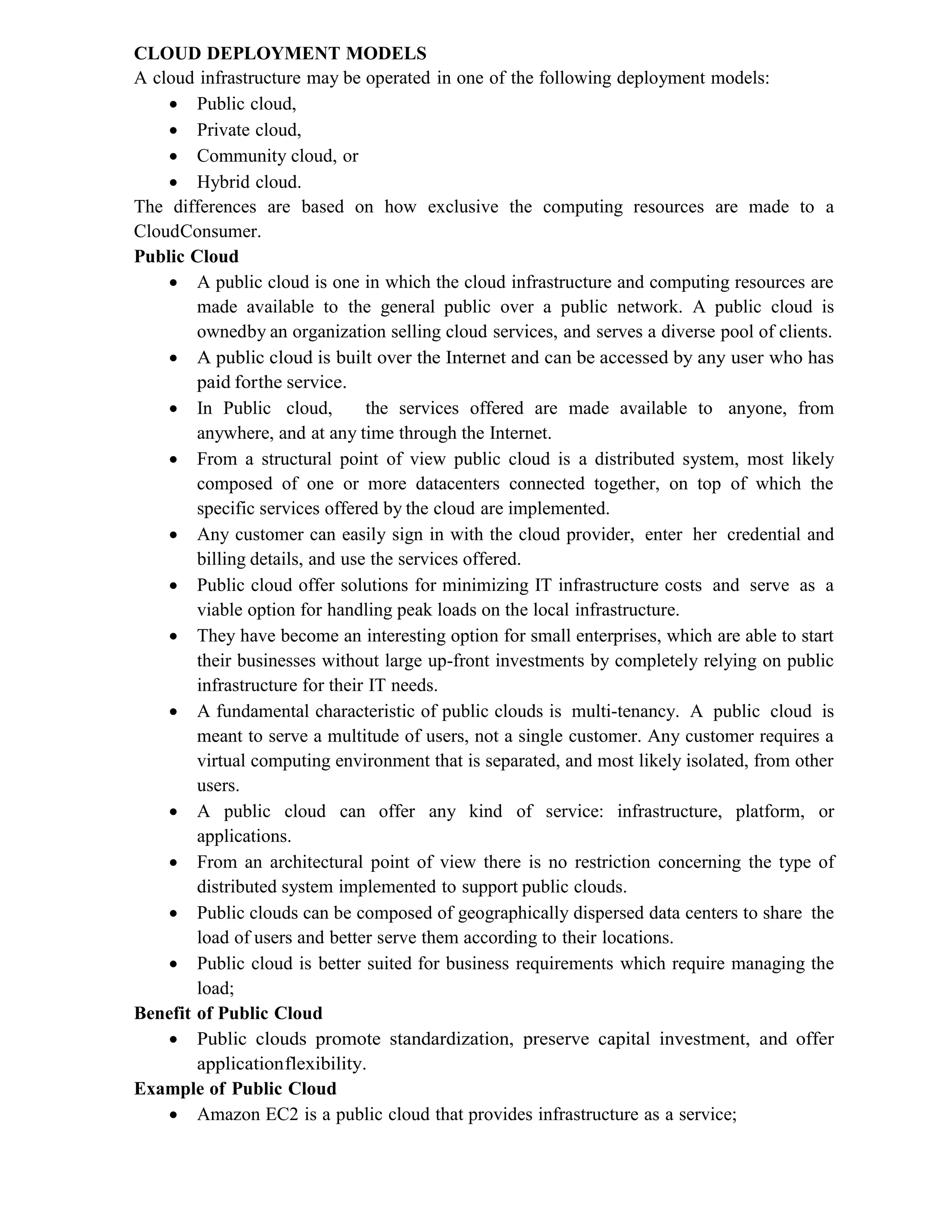 CLOUD DEPLOYMENT MODELS
A cloud infrastructure may be operated in one of the following deployment models:
 Public cloud,
 Private cloud,
 Community cloud, or
 Hybrid cloud.
The differences are based on how exclusive the computing resources are made to a
CloudConsumer.
Public Cloud
 A public cloud is one in which the cloud infrastructure and computing resources are
made available to the general public over a public network. A public cloud is
ownedby an organization selling cloud services, and serves a diverse pool of clients.
 A public cloud is built over the Internet and can be accessed by any user who has
paid forthe service.
 In Public cloud, the services offered are made available to anyone, from
anywhere, and at any time through the Internet.
 From a structural point of view public cloud is a distributed system, most likely
composed of one or more datacenters connected together, on top of which the
specific services offered by the cloud are implemented.
 Any customer can easily sign in with the cloud provider, enter her credential and
billing details, and use the services offered.
 Public cloud offer solutions for minimizing IT infrastructure costs and serve as a
viable option for handling peak loads on the local infrastructure.
 They have become an interesting option for small enterprises, which are able to start
their businesses without large up-front investments by completely relying on public
infrastructure for their IT needs.
 A fundamental characteristic of public clouds is multi-tenancy. A public cloud is
meant to serve a multitude of users, not a single customer. Any customer requires a
virtual computing environment that is separated, and most likely isolated, from other
users.
 A public cloud can offer any kind of service: infrastructure, platform, or
applications.
 From an architectural point of view there is no restriction concerning the type of
distributed system implemented to support public clouds.
 Public clouds can be composed of geographically dispersed data centers to share the
load of users and better serve them according to their locations.
 Public cloud is better suited for business requirements which require managing the
load;
Benefit of Public Cloud
 Public clouds promote standardization, preserve capital investment, and offer
applicationflexibility.
Example of Public Cloud
 Amazon EC2 is a public cloud that provides infrastructure as a service;
 