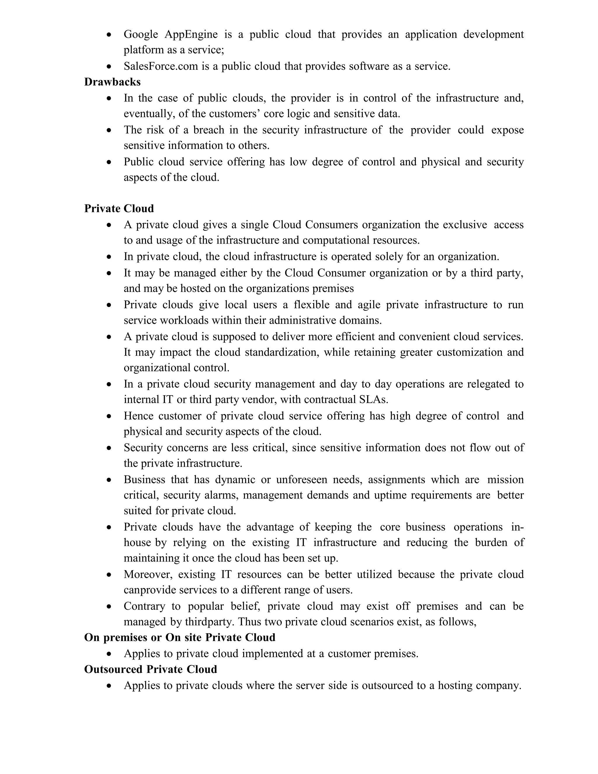  Google AppEngine is a public cloud that provides an application development
platform as a service;
 SalesForce.com is a public cloud that provides software as a service.
Drawbacks
 In the case of public clouds, the provider is in control of the infrastructure and,
eventually, of the customers’ core logic and sensitive data.
 The risk of a breach in the security infrastructure of the provider could expose
sensitive information to others.
 Public cloud service offering has low degree of control and physical and security
aspects of the cloud.
Private Cloud
 A private cloud gives a single Cloud Consumers organization the exclusive access
to and usage of the infrastructure and computational resources.
 In private cloud, the cloud infrastructure is operated solely for an organization.
 It may be managed either by the Cloud Consumer organization or by a third party,
and may be hosted on the organizations premises
 Private clouds give local users a flexible and agile private infrastructure to run
service workloads within their administrative domains.
 A private cloud is supposed to deliver more efficient and convenient cloud services.
It may impact the cloud standardization, while retaining greater customization and
organizational control.
 In a private cloud security management and day to day operations are relegated to
internal IT or third party vendor, with contractual SLAs.
 Hence customer of private cloud service offering has high degree of control and
physical and security aspects of the cloud.
 Security concerns are less critical, since sensitive information does not flow out of
the private infrastructure.
 Business that has dynamic or unforeseen needs, assignments which are mission
critical, security alarms, management demands and uptime requirements are better
suited for private cloud.
 Private clouds have the advantage of keeping the core business operations in-
house by relying on the existing IT infrastructure and reducing the burden of
maintaining it once the cloud has been set up.
 Moreover, existing IT resources can be better utilized because the private cloud
canprovide services to a different range of users.
 Contrary to popular belief, private cloud may exist off premises and can be
managed by thirdparty. Thus two private cloud scenarios exist, as follows,
On premises or On site Private Cloud
 Applies to private cloud implemented at a customer premises.
Outsourced Private Cloud
 Applies to private clouds where the server side is outsourced to a hosting company.
 