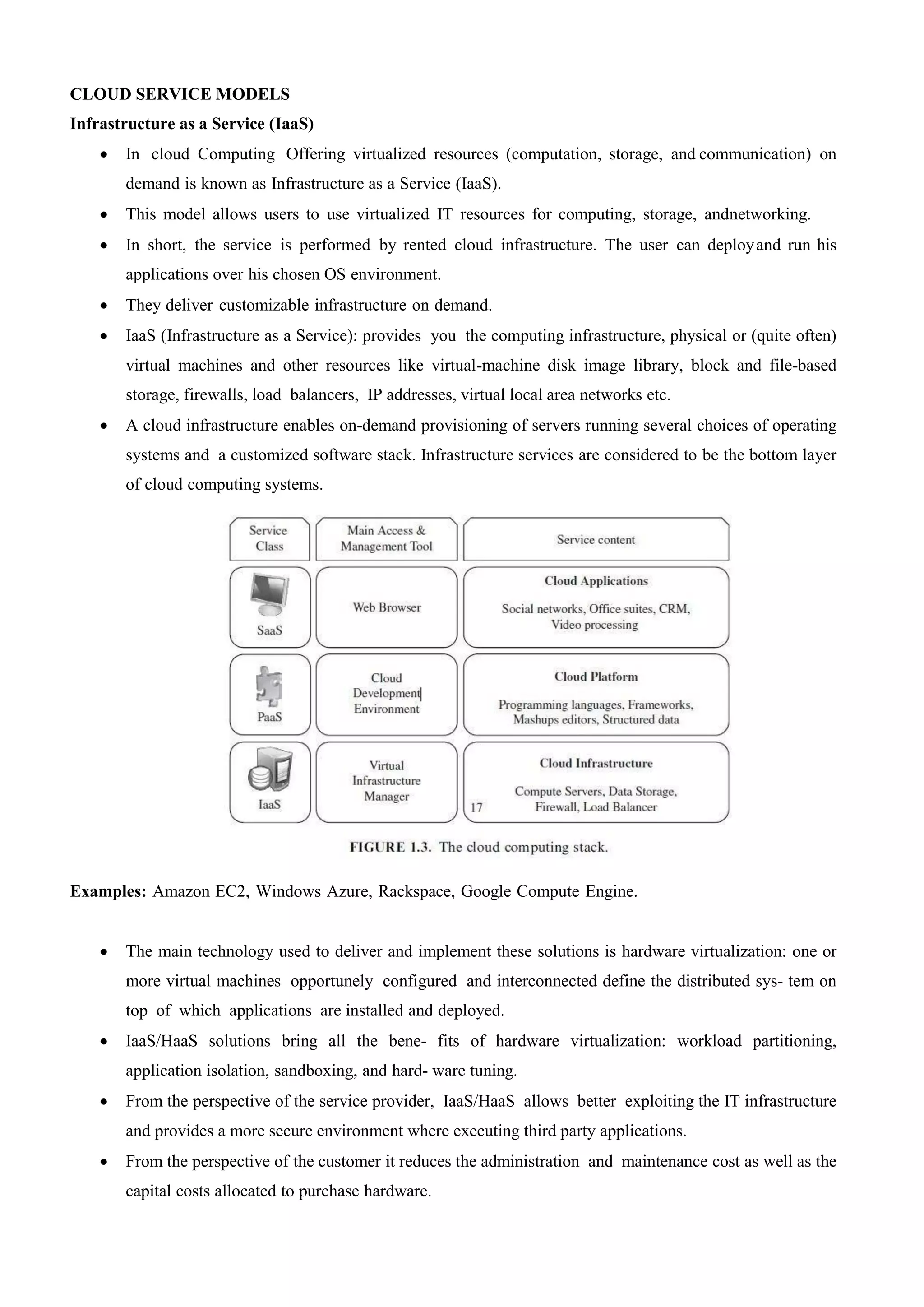 CLOUD SERVICE MODELS
Infrastructure as a Service (IaaS)
 In cloud Computing Offering virtualized resources (computation, storage, and communication) on
demand is known as Infrastructure as a Service (IaaS).
 This model allows users to use virtualized IT resources for computing, storage, andnetworking.
 In short, the service is performed by rented cloud infrastructure. The user can deployand run his
applications over his chosen OS environment.
 They deliver customizable infrastructure on demand.
 IaaS (Infrastructure as a Service): provides you the computing infrastructure, physical or (quite often)
virtual machines and other resources like virtual-machine disk image library, block and file-based
storage, firewalls, load balancers, IP addresses, virtual local area networks etc.
 A cloud infrastructure enables on-demand provisioning of servers running several choices of operating
systems and a customized software stack. Infrastructure services are considered to be the bottom layer
of cloud computing systems.
Examples: Amazon EC2, Windows Azure, Rackspace, Google Compute Engine.
 The main technology used to deliver and implement these solutions is hardware virtualization: one or
more virtual machines opportunely configured and interconnected define the distributed sys- tem on
top of which applications are installed and deployed.
 IaaS/HaaS solutions bring all the bene- fits of hardware virtualization: workload partitioning,
application isolation, sandboxing, and hard- ware tuning.
 From the perspective of the service provider, IaaS/HaaS allows better exploiting the IT infrastructure
and provides a more secure environment where executing third party applications.
 From the perspective of the customer it reduces the administration and maintenance cost as well as the
capital costs allocated to purchase hardware.
 