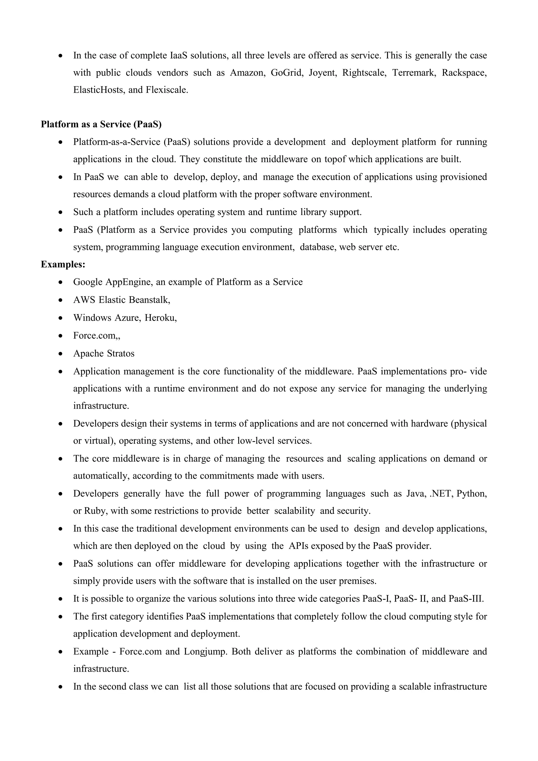 In the case of complete IaaS solutions, all three levels are offered as service. This is generally the case
with public clouds vendors such as Amazon, GoGrid, Joyent, Rightscale, Terremark, Rackspace,
ElasticHosts, and Flexiscale.
Platform as a Service (PaaS)
 Platform-as-a-Service (PaaS) solutions provide a development and deployment platform for running
applications in the cloud. They constitute the middleware on topof which applications are built.
 In PaaS we can able to develop, deploy, and manage the execution of applications using provisioned
resources demands a cloud platform with the proper software environment.
 Such a platform includes operating system and runtime library support.
 PaaS (Platform as a Service provides you computing platforms which typically includes operating
system, programming language execution environment, database, web server etc.
Examples:
 Google AppEngine, an example of Platform as a Service
 AWS Elastic Beanstalk,
 Windows Azure, Heroku,
 Force.com,,
 Apache Stratos
 Application management is the core functionality of the middleware. PaaS implementations pro- vide
applications with a runtime environment and do not expose any service for managing the underlying
infrastructure.
 Developers design their systems in terms of applications and are not concerned with hardware (physical
or virtual), operating systems, and other low-level services.
 The core middleware is in charge of managing the resources and scaling applications on demand or
automatically, according to the commitments made with users.
 Developers generally have the full power of programming languages such as Java, .NET, Python,
or Ruby, with some restrictions to provide better scalability and security.
 In this case the traditional development environments can be used to design and develop applications,
which are then deployed on the cloud by using the APIs exposed by the PaaS provider.
 PaaS solutions can offer middleware for developing applications together with the infrastructure or
simply provide users with the software that is installed on the user premises.
 It is possible to organize the various solutions into three wide categories PaaS-I, PaaS- II, and PaaS-III.
 The first category identifies PaaS implementations that completely follow the cloud computing style for
application development and deployment.
 Example - Force.com and Longjump. Both deliver as platforms the combination of middleware and
infrastructure.
 In the second class we can list all those solutions that are focused on providing a scalable infrastructure
 