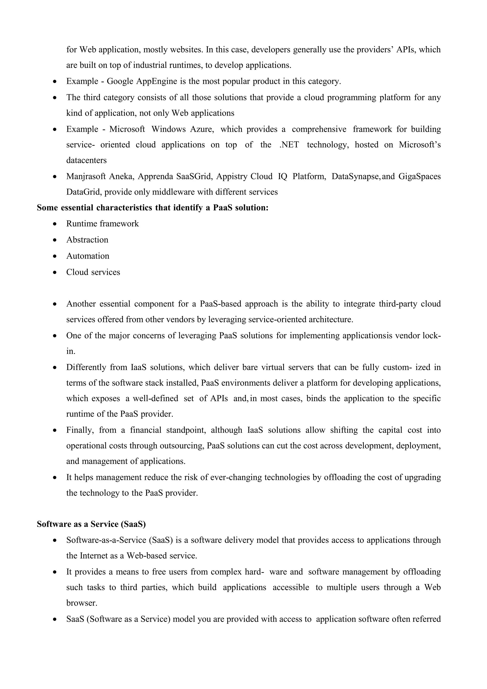 for Web application, mostly websites. In this case, developers generally use the providers’ APIs, which
are built on top of industrial runtimes, to develop applications.
 Example - Google AppEngine is the most popular product in this category.
 The third category consists of all those solutions that provide a cloud programming platform for any
kind of application, not only Web applications
 Example - Microsoft Windows Azure, which provides a comprehensive framework for building
service- oriented cloud applications on top of the .NET technology, hosted on Microsoft’s
datacenters
 Manjrasoft Aneka, Apprenda SaaSGrid, Appistry Cloud IQ Platform, DataSynapse,and GigaSpaces
DataGrid, provide only middleware with different services
Some essential characteristics that identify a PaaS solution:
 Runtime framework
 Abstraction
 Automation
 Cloud services
 Another essential component for a PaaS-based approach is the ability to integrate third-party cloud
services offered from other vendors by leveraging service-oriented architecture.
 One of the major concerns of leveraging PaaS solutions for implementing applicationsis vendor lock-
in.
 Differently from IaaS solutions, which deliver bare virtual servers that can be fully custom- ized in
terms of the software stack installed, PaaS environments deliver a platform for developing applications,
which exposes a well-defined set of APIs and,in most cases, binds the application to the specific
runtime of the PaaS provider.
 Finally, from a financial standpoint, although IaaS solutions allow shifting the capital cost into
operational costs through outsourcing, PaaS solutions can cut the cost across development, deployment,
and management of applications.
 It helps management reduce the risk of ever-changing technologies by offloading the cost of upgrading
the technology to the PaaS provider.
Software as a Service (SaaS)
 Software-as-a-Service (SaaS) is a software delivery model that provides access to applications through
the Internet as a Web-based service.
 It provides a means to free users from complex hard- ware and software management by offloading
such tasks to third parties, which build applications accessible to multiple users through a Web
browser.
 SaaS (Software as a Service) model you are provided with access to application software often referred
 
