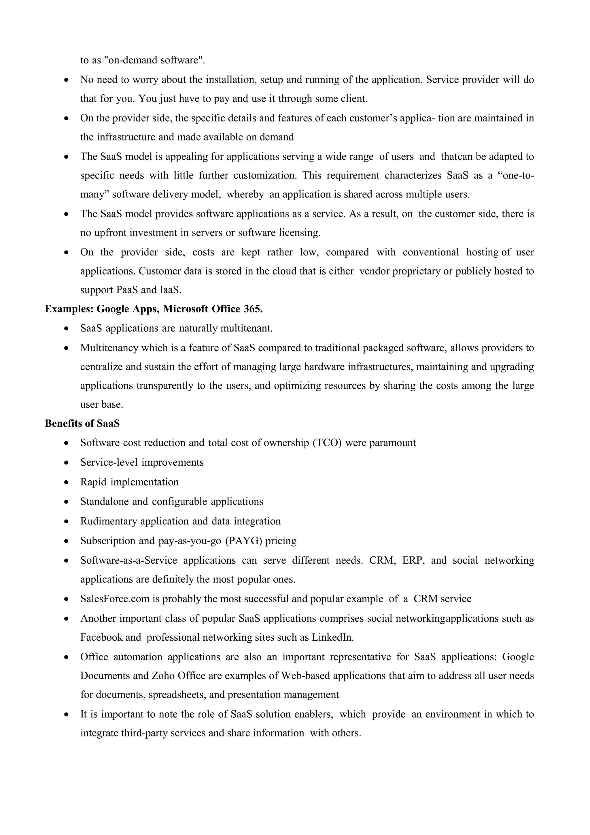 to as "on-demand software".
 No need to worry about the installation, setup and running of the application. Service provider will do
that for you. You just have to pay and use it through some client.
 On the provider side, the specific details and features of each customer’s applica- tion are maintained in
the infrastructure and made available on demand
 The SaaS model is appealing for applications serving a wide range of users and thatcan be adapted to
specific needs with little further customization. This requirement characterizes SaaS as a “one-to-
many” software delivery model, whereby an application is shared across multiple users.
 The SaaS model provides software applications as a service. As a result, on the customer side, there is
no upfront investment in servers or software licensing.
 On the provider side, costs are kept rather low, compared with conventional hosting of user
applications. Customer data is stored in the cloud that is either vendor proprietary or publicly hosted to
support PaaS and IaaS.
Examples: Google Apps, Microsoft Office 365.
 SaaS applications are naturally multitenant.
 Multitenancy which is a feature of SaaS compared to traditional packaged software, allows providers to
centralize and sustain the effort of managing large hardware infrastructures, maintaining and upgrading
applications transparently to the users, and optimizing resources by sharing the costs among the large
user base.
Benefits of SaaS
 Software cost reduction and total cost of ownership (TCO) were paramount
 Service-level improvements
 Rapid implementation
 Standalone and configurable applications
 Rudimentary application and data integration
 Subscription and pay-as-you-go (PAYG) pricing
 Software-as-a-Service applications can serve different needs. CRM, ERP, and social networking
applications are definitely the most popular ones.
 SalesForce.com is probably the most successful and popular example of a CRM service
 Another important class of popular SaaS applications comprises social networkingapplications such as
Facebook and professional networking sites such as LinkedIn.
 Office automation applications are also an important representative for SaaS applications: Google
Documents and Zoho Office are examples of Web-based applications that aim to address all user needs
for documents, spreadsheets, and presentation management
 It is important to note the role of SaaS solution enablers, which provide an environment in which to
integrate third-party services and share information with others.
 