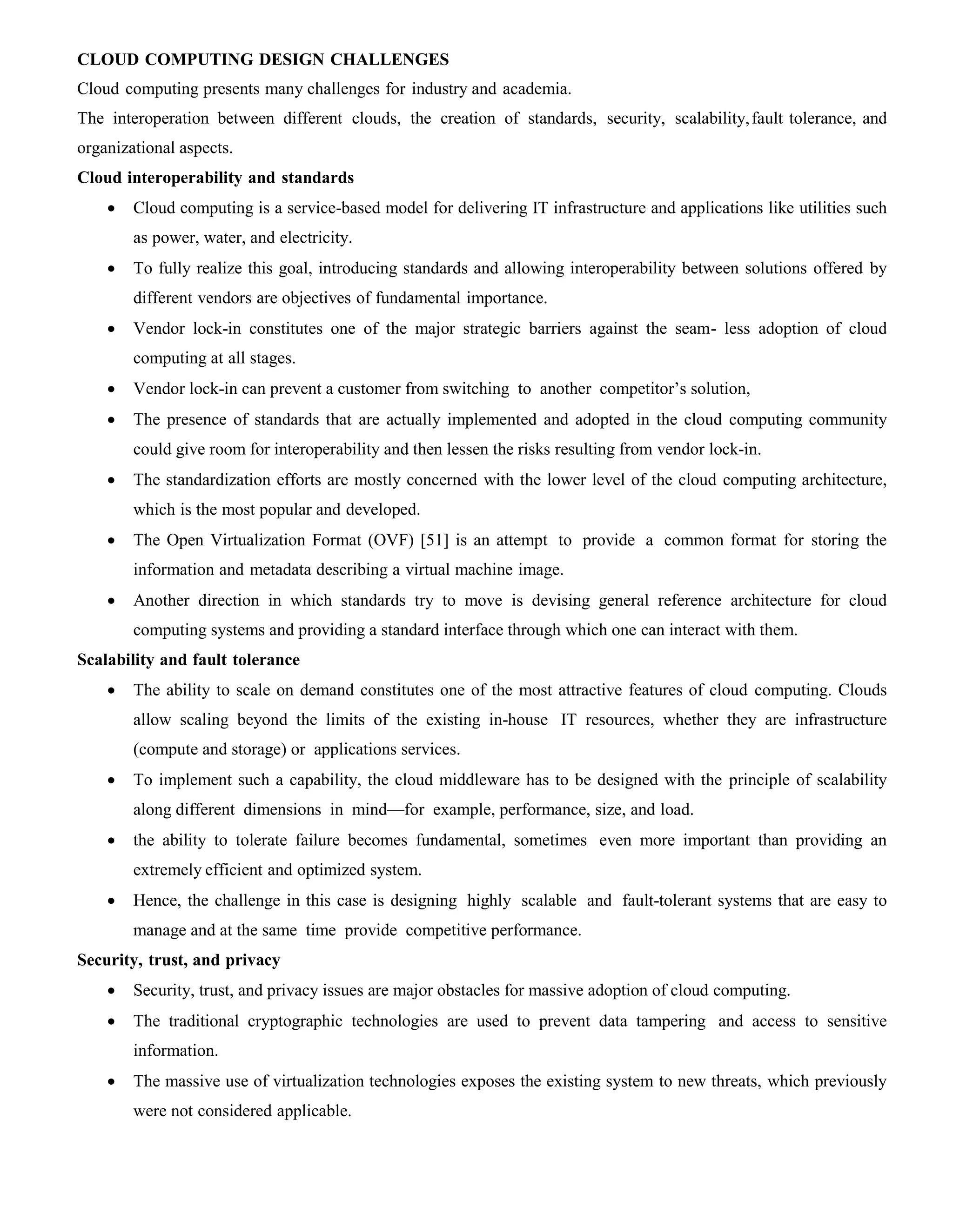 CLOUD COMPUTING DESIGN CHALLENGES
Cloud computing presents many challenges for industry and academia.
The interoperation between different clouds, the creation of standards, security, scalability,fault tolerance, and
organizational aspects.
Cloud interoperability and standards
 Cloud computing is a service-based model for delivering IT infrastructure and applications like utilities such
as power, water, and electricity.
 To fully realize this goal, introducing standards and allowing interoperability between solutions offered by
different vendors are objectives of fundamental importance.
 Vendor lock-in constitutes one of the major strategic barriers against the seam- less adoption of cloud
computing at all stages.
 Vendor lock-in can prevent a customer from switching to another competitor’s solution,
 The presence of standards that are actually implemented and adopted in the cloud computing community
could give room for interoperability and then lessen the risks resulting from vendor lock-in.
 The standardization efforts are mostly concerned with the lower level of the cloud computing architecture,
which is the most popular and developed.
 The Open Virtualization Format (OVF) [51] is an attempt to provide a common format for storing the
information and metadata describing a virtual machine image.
 Another direction in which standards try to move is devising general reference architecture for cloud
computing systems and providing a standard interface through which one can interact with them.
Scalability and fault tolerance
 The ability to scale on demand constitutes one of the most attractive features of cloud computing. Clouds
allow scaling beyond the limits of the existing in-house IT resources, whether they are infrastructure
(compute and storage) or applications services.
 To implement such a capability, the cloud middleware has to be designed with the principle of scalability
along different dimensions in mind—for example, performance, size, and load.
 the ability to tolerate failure becomes fundamental, sometimes even more important than providing an
extremely efficient and optimized system.
 Hence, the challenge in this case is designing highly scalable and fault-tolerant systems that are easy to
manage and at the same time provide competitive performance.
Security, trust, and privacy
 Security, trust, and privacy issues are major obstacles for massive adoption of cloud computing.
 The traditional cryptographic technologies are used to prevent data tampering and access to sensitive
information.
 The massive use of virtualization technologies exposes the existing system to new threats, which previously
were not considered applicable.
 