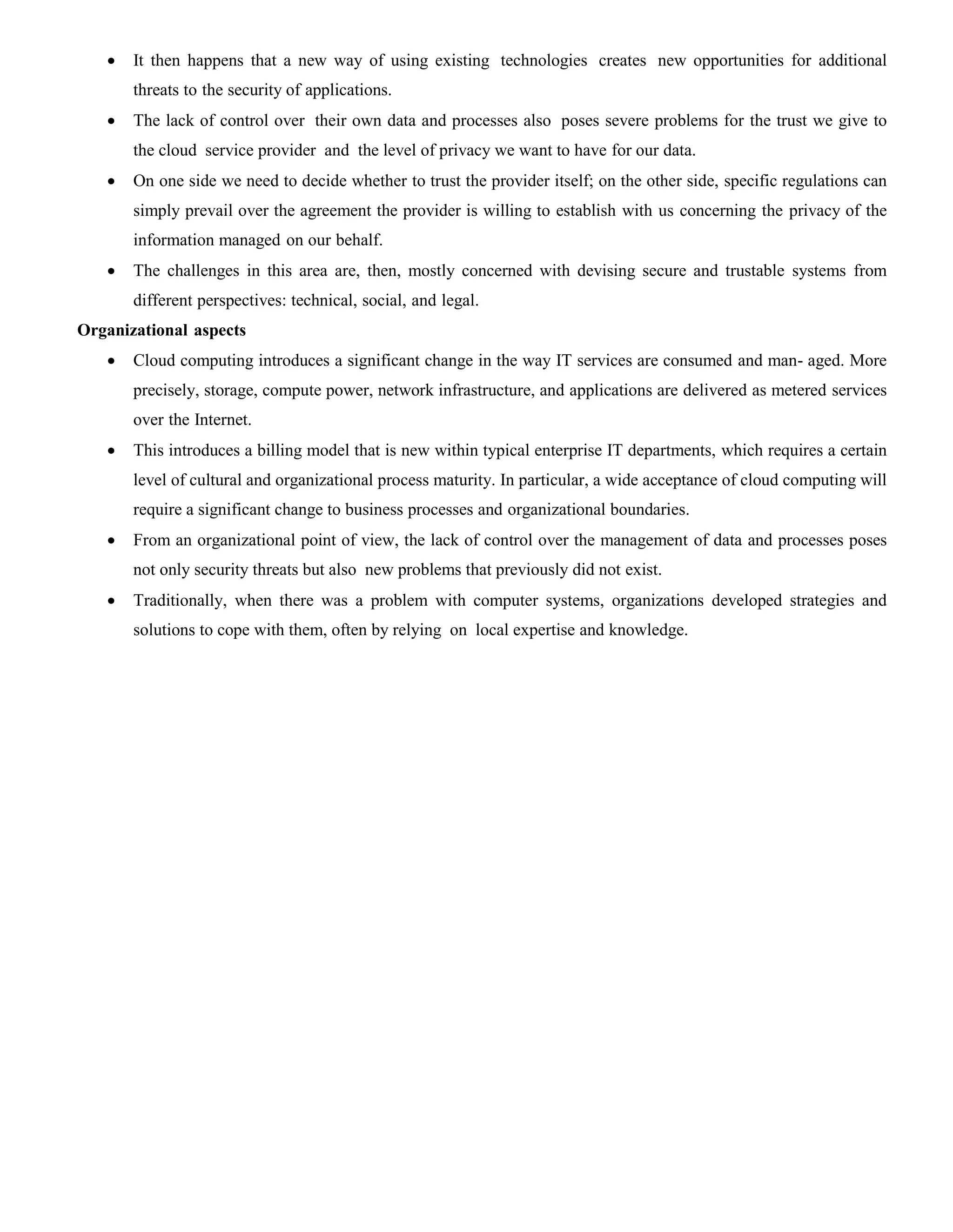  It then happens that a new way of using existing technologies creates new opportunities for additional
threats to the security of applications.
 The lack of control over their own data and processes also poses severe problems for the trust we give to
the cloud service provider and the level of privacy we want to have for our data.
 On one side we need to decide whether to trust the provider itself; on the other side, specific regulations can
simply prevail over the agreement the provider is willing to establish with us concerning the privacy of the
information managed on our behalf.
 The challenges in this area are, then, mostly concerned with devising secure and trustable systems from
different perspectives: technical, social, and legal.
Organizational aspects
 Cloud computing introduces a significant change in the way IT services are consumed and man- aged. More
precisely, storage, compute power, network infrastructure, and applications are delivered as metered services
over the Internet.
 This introduces a billing model that is new within typical enterprise IT departments, which requires a certain
level of cultural and organizational process maturity. In particular, a wide acceptance of cloud computing will
require a significant change to business processes and organizational boundaries.
 From an organizational point of view, the lack of control over the management of data and processes poses
not only security threats but also new problems that previously did not exist.
 Traditionally, when there was a problem with computer systems, organizations developed strategies and
solutions to cope with them, often by relying on local expertise and knowledge.
 