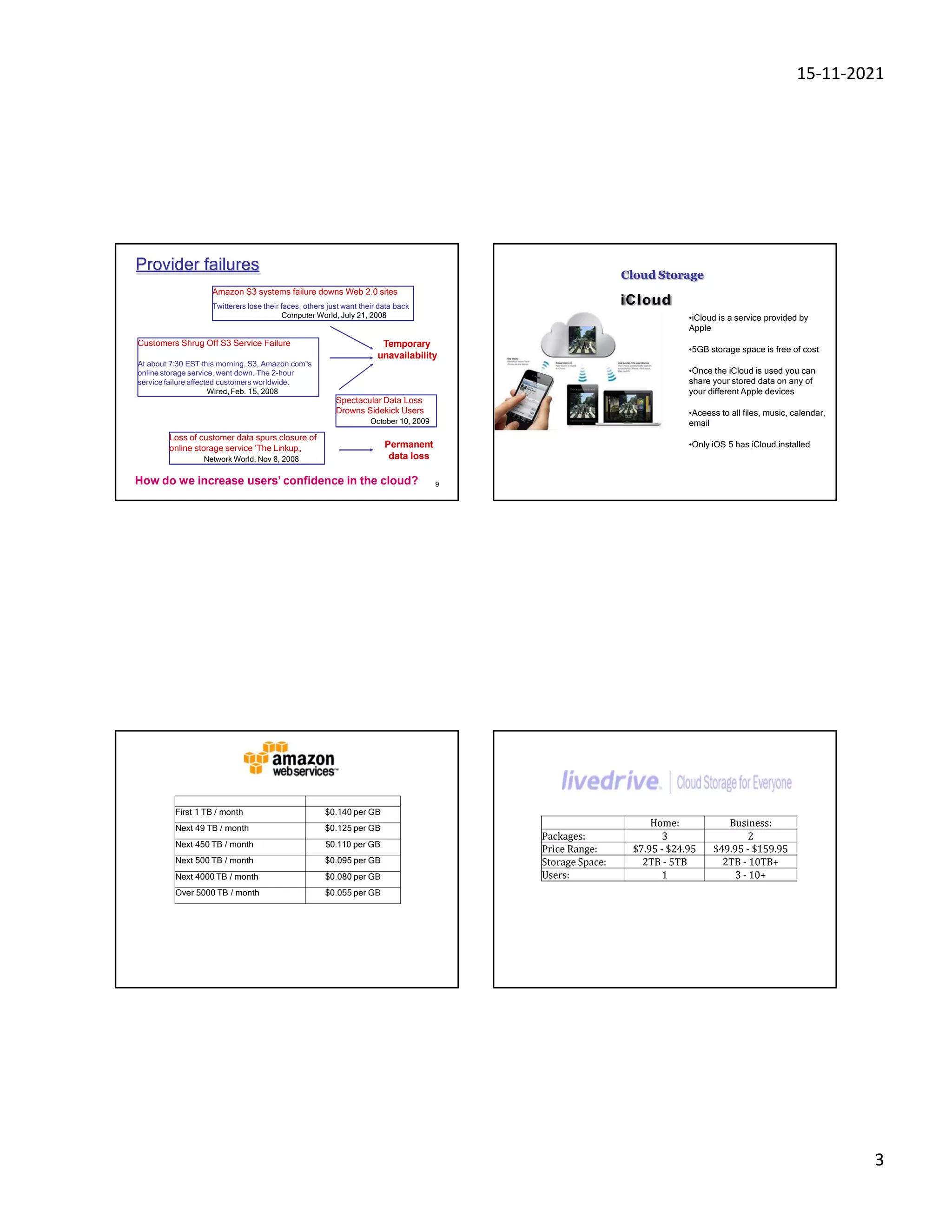 15-11-2021
3
9
Provider failures
Amazon S3 systems failure downs Web 2.0 sites
Twitterers lose their faces, others just want their data back
Computer World, July 21, 2008
Customers Shrug Off S3 Service Failure
At about 7:30 EST this morning, S3, Amazon.com‟s
online storage service, went down. The 2-hour
service failure affected customers worldwide.
Wired, Feb. 15, 2008
Loss of customer data spurs closure of
online storage service 'The Linkup„
Network World, Nov 8, 2008
Spectacular Data Loss
Drowns Sidekick Users
October 10, 2009
Temporary
unavailability
Permanent
data loss
How do we increase users’ confidence in the cloud?
Cloud Storage
iCloud
•iCloud is a service provided by
Apple
•5GB storage space is free of cost
•Once the iCloud is used you can
share your stored data on any of
your different Apple devices
•Aceess to all files, music, calendar,
email
•Only iOS 5 has iCloud installed
First 1 TB / month $0.140 per GB
Next 49 TB / month $0.125 per GB
Next 450 TB / month $0.110 per GB
Next 500 TB / month $0.095 per GB
Next 4000 TB / month $0.080 per GB
Over 5000 TB / month $0.055 per GB
Home: Business:
Packages: 3 2
Price Range: $7.95 - $24.95 $49.95 - $159.95
Storage Space: 2TB - 5TB 2TB - 10TB+
Users: 1 3 - 10+
 