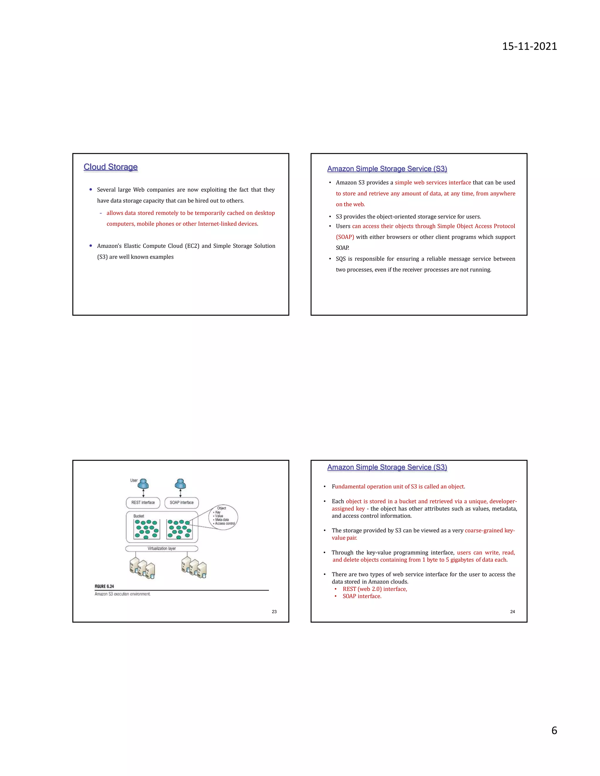 15-11-2021
6
Cloud Storage
• Several large Web companies are now exploiting the fact that they
have data storage capacity that can be hired out to others.
– allows data stored remotely to be temporarily cached on desktop
computers, mobile phones or other Internet-linked devices.
• Amazon’s Elastic Compute Cloud (EC2) and Simple Storage Solution
(S3) are well known examples
Amazon Simple Storage Service (S3)
• Amazon S3 provides a simple web services interface that can be used
to store and retrieve any amount of data, at any time, from anywhere
on the web.
• S3 provides the object-oriented storage service for users.
• Users can access their objects through Simple Object Access Protocol
(SOAP) with either browsers or other client programs which support
SOAP.
• SQS is responsible for ensuring a reliable message service between
two processes, even if the receiver processes are not running.
23
• Fundamental operation unit of S3 is called an object.
• Each object is stored in a bucket and retrieved via a unique, developer-
assigned key - the object has other attributes such as values, metadata,
and access control information.
• The storage provided by S3 can be viewed as a very coarse-grained key-
value pair.
• Through the key-value programming interface, users can write, read,
and delete objects containing from 1 byte to 5 gigabytes of data each.
• There are two types of web service interface for the user to access the
data stored in Amazon clouds.
• REST (web 2.0) interface,
• SOAP interface.
Amazon Simple Storage Service (S3)
24
 