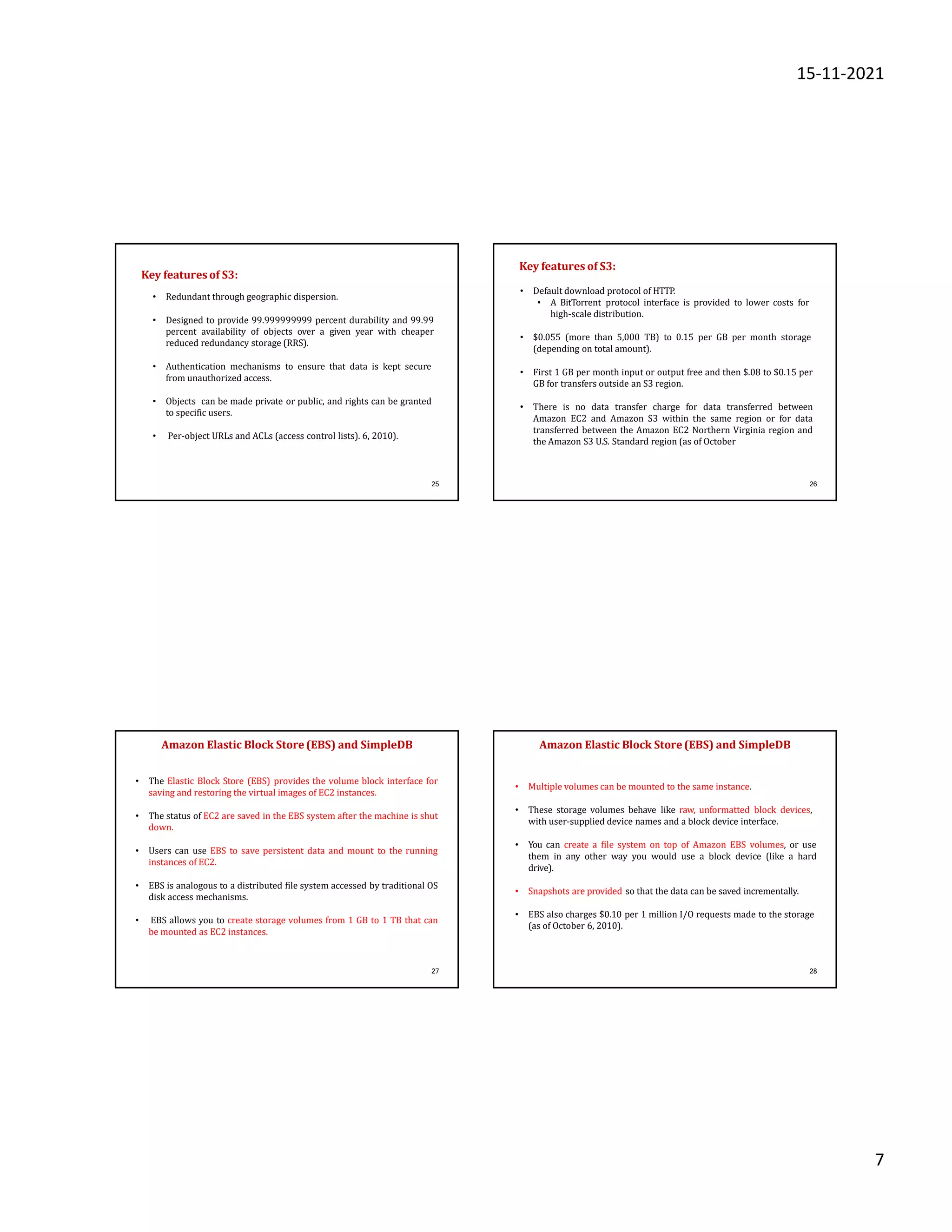 15-11-2021
7
25
• Redundant through geographic dispersion.
• Designed to provide 99.999999999 percent durability and 99.99
percent availability of objects over a given year with cheaper
reduced redundancy storage (RRS).
• Authentication mechanisms to ensure that data is kept secure
from unauthorized access.
• Objects can be made private or public, and rights can be granted
to specific users.
• Per-object URLs and ACLs (access control lists). 6, 2010).
Key features of S3:
26
• Default download protocol of HTTP.
• A BitTorrent protocol interface is provided to lower costs for
high-scale distribution.
• $0.055 (more than 5,000 TB) to 0.15 per GB per month storage
(depending on total amount).
• First 1 GB per month input or output free and then $.08 to $0.15 per
GB for transfers outside an S3 region.
• There is no data transfer charge for data transferred between
Amazon EC2 and Amazon S3 within the same region or for data
transferred between the Amazon EC2 Northern Virginia region and
the Amazon S3 U.S. Standard region (as of October
Key features of S3:
27
Amazon Elastic Block Store (EBS) and SimpleDB
• The Elastic Block Store (EBS) provides the volume block interface for
saving and restoring the virtual images of EC2 instances.
• The status of EC2 are saved in the EBS system after the machine is shut
down.
• Users can use EBS to save persistent data and mount to the running
instances of EC2.
• EBS is analogous to a distributed file system accessed by traditional OS
disk access mechanisms.
• EBS allows you to create storage volumes from 1 GB to 1 TB that can
be mounted as EC2 instances.
28
• Multiple volumes can be mounted to the same instance.
• These storage volumes behave like raw, unformatted block devices,
with user-supplied device names and a block device interface.
• You can create a file system on top of Amazon EBS volumes, or use
them in any other way you would use a block device (like a hard
drive).
• Snapshots are provided so that the data can be saved incrementally.
• EBS also charges $0.10 per 1 million I/O requests made to the storage
(as of October 6, 2010).
Amazon Elastic Block Store(EBS) and SimpleDB
 