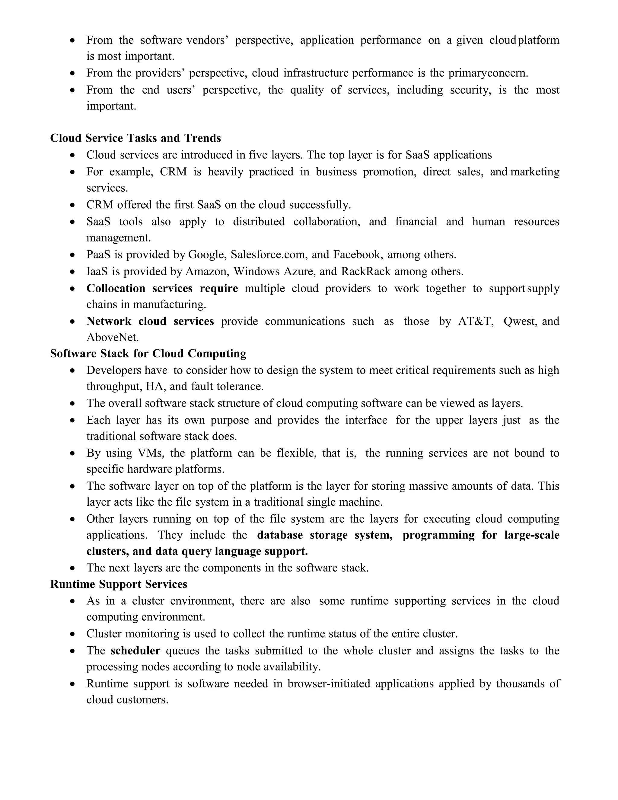  From the software vendors’ perspective, application performance on a given cloudplatform
is most important.
 From the providers’ perspective, cloud infrastructure performance is the primaryconcern.
 From the end users’ perspective, the quality of services, including security, is the most
important.
Cloud Service Tasks and Trends
 Cloud services are introduced in five layers. The top layer is for SaaS applications
 For example, CRM is heavily practiced in business promotion, direct sales, and marketing
services.
 CRM offered the first SaaS on the cloud successfully.
 SaaS tools also apply to distributed collaboration, and financial and human resources
management.
 PaaS is provided by Google, Salesforce.com, and Facebook, among others.
 IaaS is provided by Amazon, Windows Azure, and RackRack among others.
 Collocation services require multiple cloud providers to work together to supportsupply
chains in manufacturing.
 Network cloud services provide communications such as those by AT&T, Qwest, and
AboveNet.
Software Stack for Cloud Computing
 Developers have to consider how to design the system to meet critical requirements such as high
throughput, HA, and fault tolerance.
 The overall software stack structure of cloud computing software can be viewed as layers.
 Each layer has its own purpose and provides the interface for the upper layers just as the
traditional software stack does.
 By using VMs, the platform can be flexible, that is, the running services are not bound to
specific hardware platforms.
 The software layer on top of the platform is the layer for storing massive amounts of data. This
layer acts like the file system in a traditional single machine.
 Other layers running on top of the file system are the layers for executing cloud computing
applications. They include the database storage system, programming for large-scale
clusters, and data query language support.
 The next layers are the components in the software stack.
Runtime Support Services
 As in a cluster environment, there are also some runtime supporting services in the cloud
computing environment.
 Cluster monitoring is used to collect the runtime status of the entire cluster.
 The scheduler queues the tasks submitted to the whole cluster and assigns the tasks to the
processing nodes according to node availability.
 Runtime support is software needed in browser-initiated applications applied by thousands of
cloud customers.
 