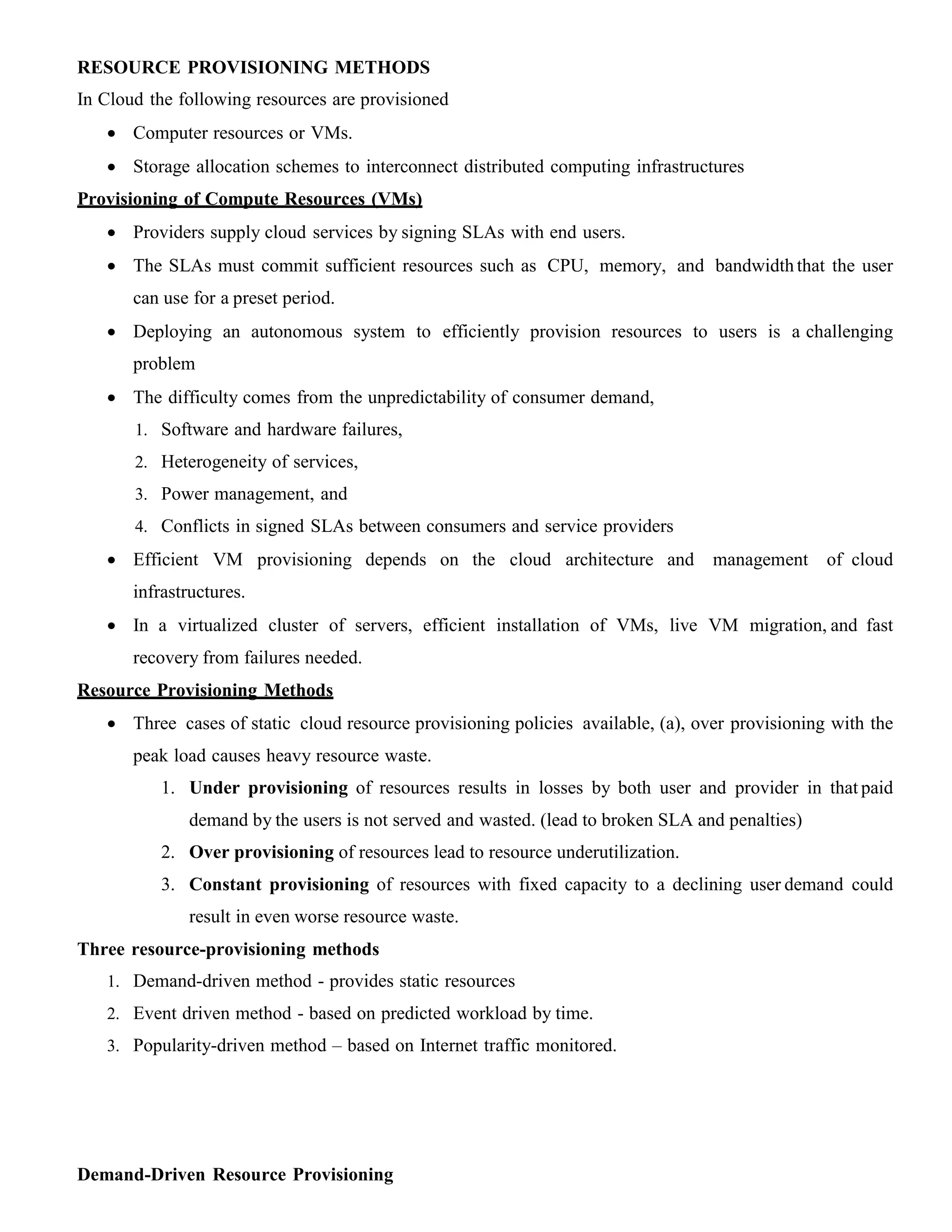 RESOURCE PROVISIONING METHODS
In Cloud the following resources are provisioned
 Computer resources or VMs.
 Storage allocation schemes to interconnect distributed computing infrastructures
Provisioning of Compute Resources (VMs)
 Providers supply cloud services by signing SLAs with end users.
 The SLAs must commit sufficient resources such as CPU, memory, and bandwidth that the user
can use for a preset period.
 Deploying an autonomous system to efficiently provision resources to users is a challenging
problem
 The difficulty comes from the unpredictability of consumer demand,
1. Software and hardware failures,
2. Heterogeneity of services,
3. Power management, and
4. Conflicts in signed SLAs between consumers and service providers
 Efficient VM provisioning depends on the cloud architecture and management of cloud
infrastructures.
 In a virtualized cluster of servers, efficient installation of VMs, live VM migration, and fast
recovery from failures needed.
Resource Provisioning Methods
 Three cases of static cloud resource provisioning policies available, (a), over provisioning with the
peak load causes heavy resource waste.
1. Under provisioning of resources results in losses by both user and provider in that paid
demand by the users is not served and wasted. (lead to broken SLA and penalties)
2. Over provisioning of resources lead to resource underutilization.
3. Constant provisioning of resources with fixed capacity to a declining user demand could
result in even worse resource waste.
Three resource-provisioning methods
1. Demand-driven method - provides static resources
2. Event driven method - based on predicted workload by time.
3. Popularity-driven method – based on Internet traffic monitored.
Demand-Driven Resource Provisioning
 