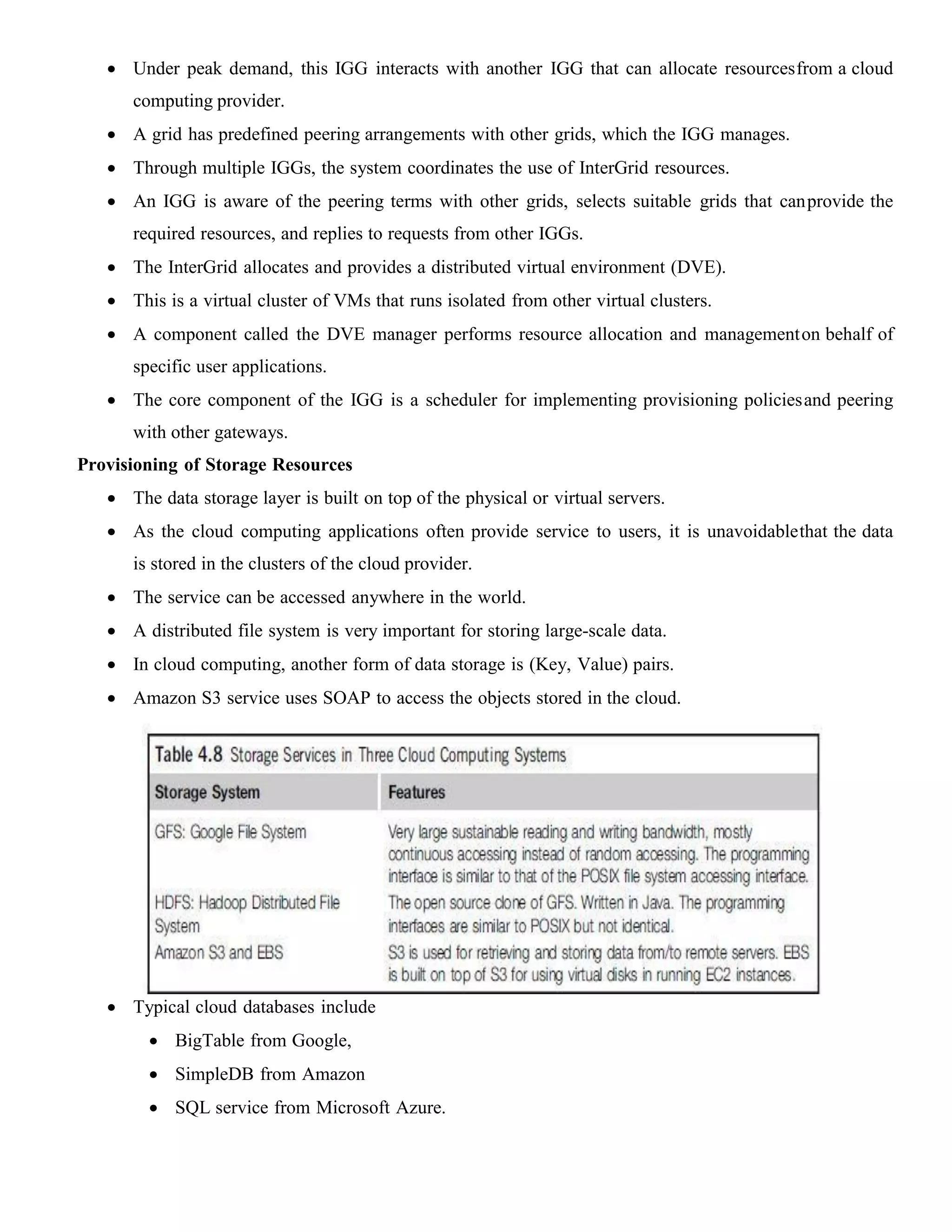  Under peak demand, this IGG interacts with another IGG that can allocate resourcesfrom a cloud
computing provider.
 A grid has predefined peering arrangements with other grids, which the IGG manages.
 Through multiple IGGs, the system coordinates the use of InterGrid resources.
 An IGG is aware of the peering terms with other grids, selects suitable grids that canprovide the
required resources, and replies to requests from other IGGs.
 The InterGrid allocates and provides a distributed virtual environment (DVE).
 This is a virtual cluster of VMs that runs isolated from other virtual clusters.
 A component called the DVE manager performs resource allocation and managementon behalf of
specific user applications.
 The core component of the IGG is a scheduler for implementing provisioning policiesand peering
with other gateways.
Provisioning of Storage Resources
 The data storage layer is built on top of the physical or virtual servers.
 As the cloud computing applications often provide service to users, it is unavoidablethat the data
is stored in the clusters of the cloud provider.
 The service can be accessed anywhere in the world.
 A distributed file system is very important for storing large-scale data.
 In cloud computing, another form of data storage is (Key, Value) pairs.
 Amazon S3 service uses SOAP to access the objects stored in the cloud.
 Typical cloud databases include
 BigTable from Google,
 SimpleDB from Amazon
 SQL service from Microsoft Azure.
 