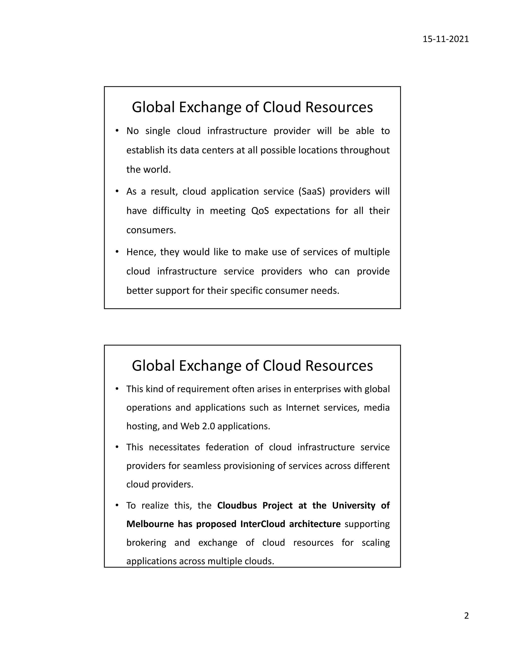 15-11-2021
2
Global Exchange of Cloud Resources
• No single cloud infrastructure provider will be able to
establish its data centers at all possible locations throughout
the world.
• As a result, cloud application service (SaaS) providers will
have difficulty in meeting QoS expectations for all their
consumers.
• Hence, they would like to make use of services of multiple
cloud infrastructure service providers who can provide
better support for their specific consumer needs.
Global Exchange of Cloud Resources
• This kind of requirement often arises in enterprises with global
operations and applications such as Internet services, media
hosting, and Web 2.0 applications.
• This necessitates federation of cloud infrastructure service
providers for seamless provisioning of services across different
cloud providers.
• To realize this, the Cloudbus Project at the University of
Melbourne has proposed InterCloud architecture supporting
brokering and exchange of cloud resources for scaling
applications across multiple clouds.
 