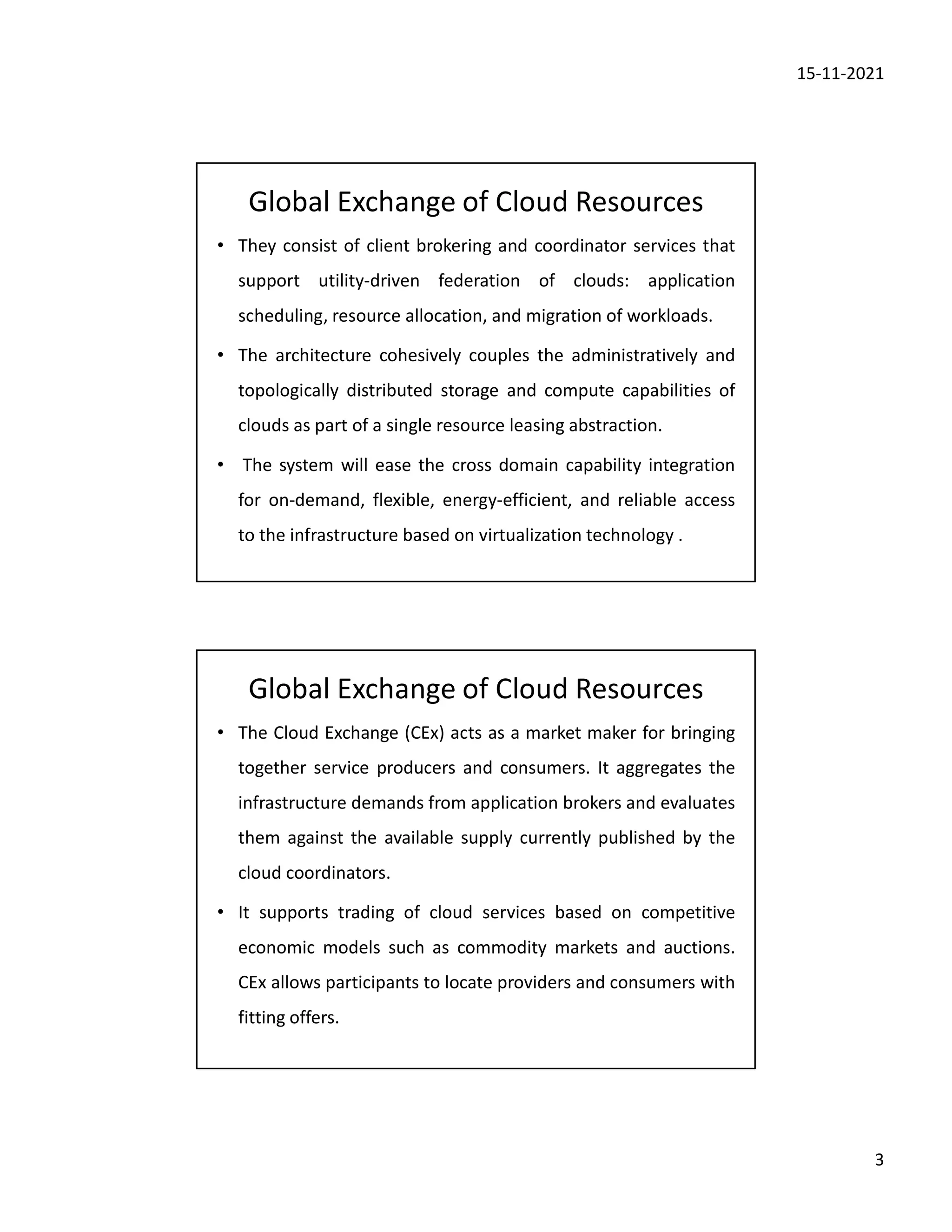 15-11-2021
3
Global Exchange of Cloud Resources
• They consist of client brokering and coordinator services that
support utility-driven federation of clouds: application
scheduling, resource allocation, and migration of workloads.
• The architecture cohesively couples the administratively and
topologically distributed storage and compute capabilities of
clouds as part of a single resource leasing abstraction.
• The system will ease the cross domain capability integration
for on-demand, flexible, energy-efficient, and reliable access
to the infrastructure based on virtualization technology .
Global Exchange of Cloud Resources
• The Cloud Exchange (CEx) acts as a market maker for bringing
together service producers and consumers. It aggregates the
infrastructure demands from application brokers and evaluates
them against the available supply currently published by the
cloud coordinators.
• It supports trading of cloud services based on competitive
economic models such as commodity markets and auctions.
CEx allows participants to locate providers and consumers with
fitting offers.
 