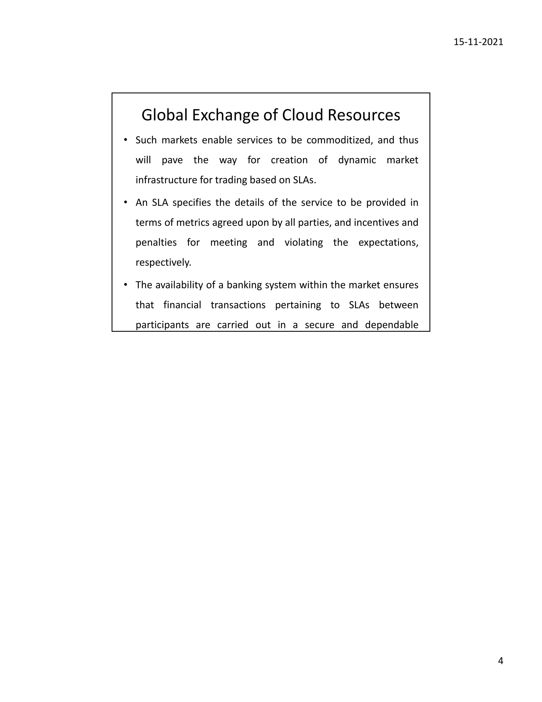 15-11-2021
4
Global Exchange of Cloud Resources
• Such markets enable services to be commoditized, and thus
will pave the way for creation of dynamic market
infrastructure for trading based on SLAs.
• An SLA specifies the details of the service to be provided in
terms of metrics agreed upon by all parties, and incentives and
penalties for meeting and violating the expectations,
respectively.
• The availability of a banking system within the market ensures
that financial transactions pertaining to SLAs between
participants are carried out in a secure and dependable
 