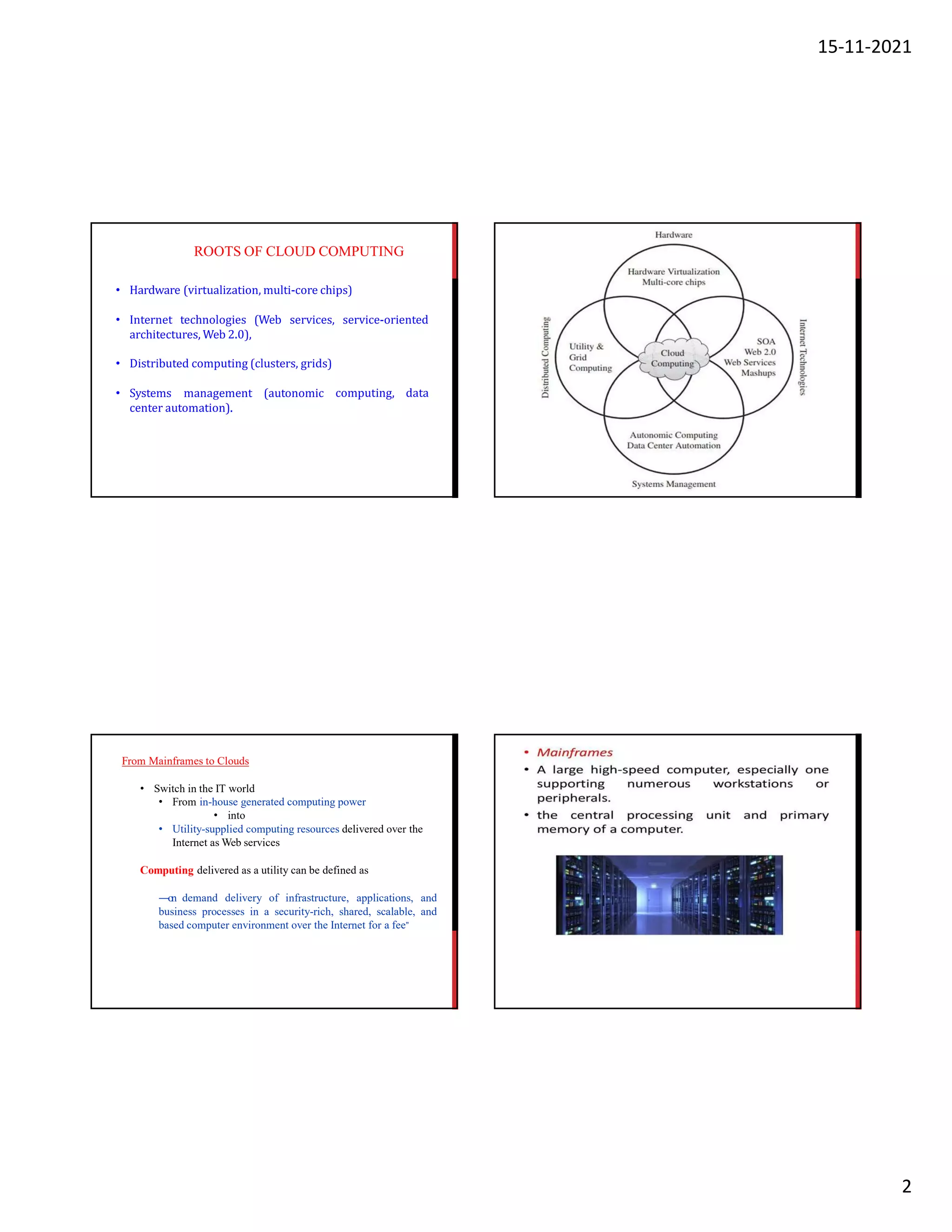 15-11-2021
2
ROOTS OF CLOUD COMPUTING
• Hardware (virtualization, multi-core chips)
• Internet technologies (Web services, service-oriented
architectures, Web 2.0),
• Distributed computing (clusters, grids)
• Systems management (autonomic
center automation).
computing, data
From Mainframes to Clouds
• Switch in the IT world
• From in-house generated computing power
• into
• Utility-supplied computing resources delivered over the
Internet as Web services
Computing delivered as a utility can be defined as
―on demand delivery of infrastructure, applications, and
business processes in a security-rich, shared, scalable, and
based computer environment over the Internet for a fee”
 