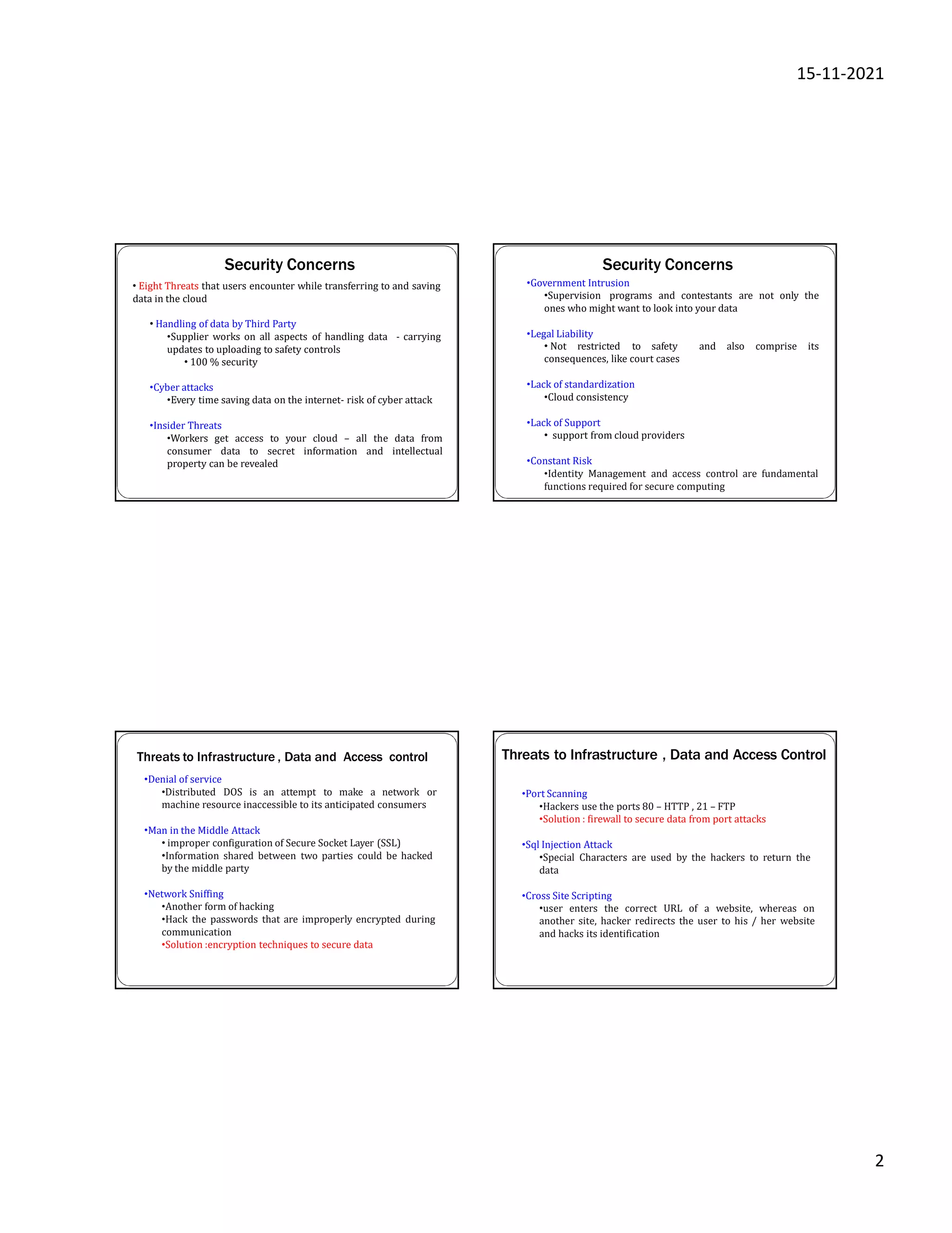15-11-2021
2
Security Concerns
• Eight Threats that users encounter while transferring to and saving
data in the cloud
- carrying
• Handling of data by Third Party
•Supplier works on all aspects of handling data
updates to uploading to safety controls
• 100 % security
•Cyber attacks
•Every time saving data on the internet- risk of cyber attack
•Insider Threats
•Workers get access to your cloud – all the data from
consumer data to secret information and intellectual
property can be revealed
Security Concerns
•Government Intrusion
•Supervision programs and contestants are not only the
ones who might want to look into your data
•Legal Liability
• Not restricted to safety and also comprise its
consequences, like court cases
•Lack of standardization
•Cloud consistency
•Lack of Support
• support from cloud providers
•Constant Risk
•Identity Management and access control are fundamental
functions required for secure computing
Threats to Infrastructure , Data and Access control
•Denial of service
•Distributed DOS is an attempt to make a network or
machine resource inaccessible to its anticipated consumers
•Man in the Middle Attack
• improper configuration of Secure Socket Layer (SSL)
•Information shared between two parties could be hacked
by the middle party
•Network Sniffing
•Another form of hacking
•Hack the passwords that are improperly encrypted during
communication
•Solution :encryption techniques to secure data
Threats to Infrastructure , Data and Access Control
•Port Scanning
•Hackers use the ports 80 – HTTP , 21 – FTP
•Solution : firewall to secure data from port attacks
•Sql Injection Attack
•Special Characters are used by the hackers to return the
data
•Cross Site Scripting
•user enters the correct URL of a website, whereas on
another site, hacker redirects the user to his / her website
and hacks its identification
 