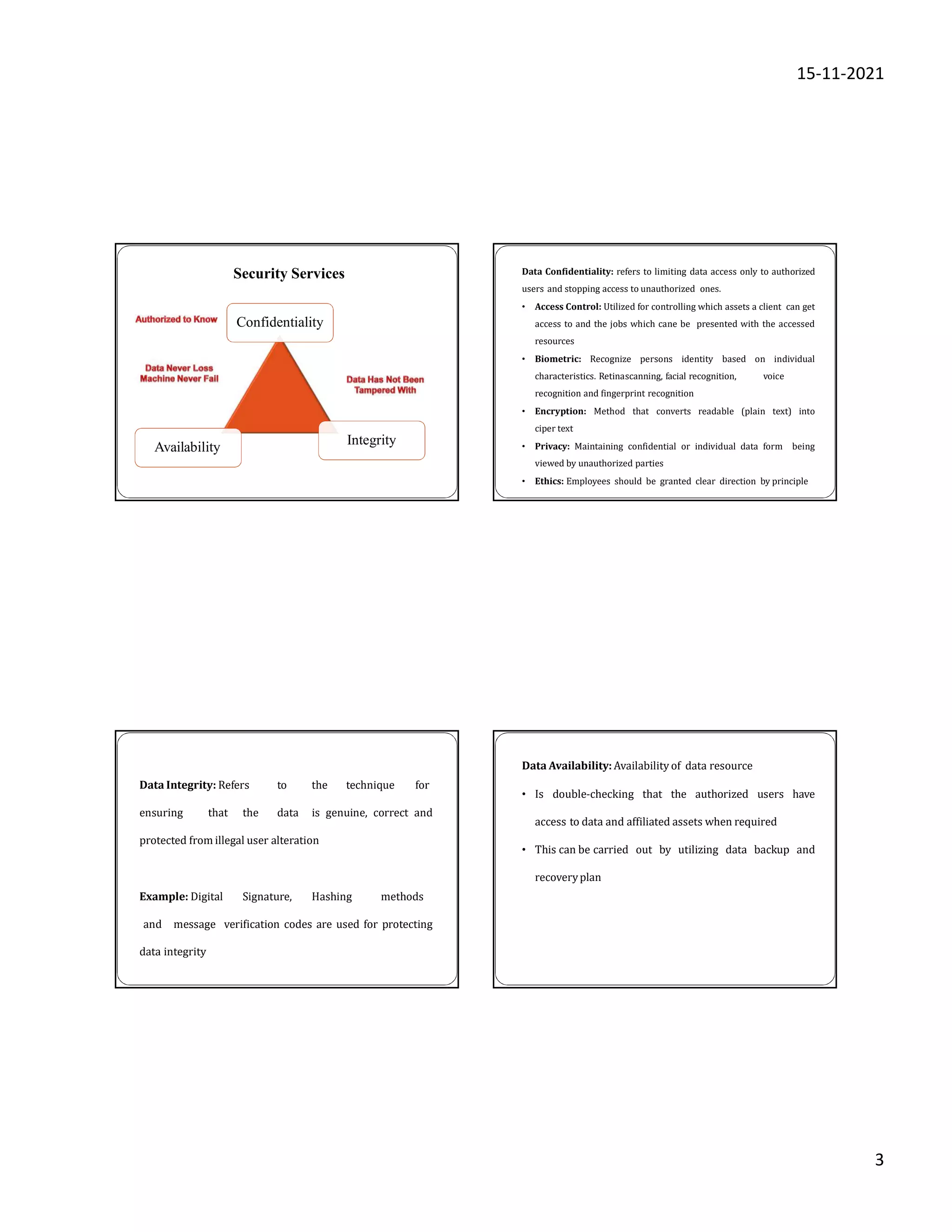 15-11-2021
3
Availability
Confidentiality
Integrity
Security Services Data Confidentiality: refers to limiting data access only to authorized
users and stopping access to unauthorized ones.
• Access Control: Utilized for controlling which assets a client can get
access to and the jobs which cane be presented with the accessed
resources
• Biometric: Recognize persons identity based on individual
characteristics. Retinascanning, facial recognition, voice
recognition and fingerprint recognition
• Encryption: Method that converts readable (plain text) into
ciper text
• Privacy: Maintaining confidential or individual data form being
viewed by unauthorized parties
• Ethics: Employees should be granted clear direction by principle
Data Integrity: Refers to the technique for
ensuring that the data is genuine, correct and
protected from illegal user alteration
Example: Digital Signature, Hashing methods
and message verification codes are used for protecting
data integrity
Data Availability: Availability of data resource
• Is double-checking that the authorized users have
access to data and affiliated assets when required
• This can be carried out by utilizing data backup and
recoveryplan
 