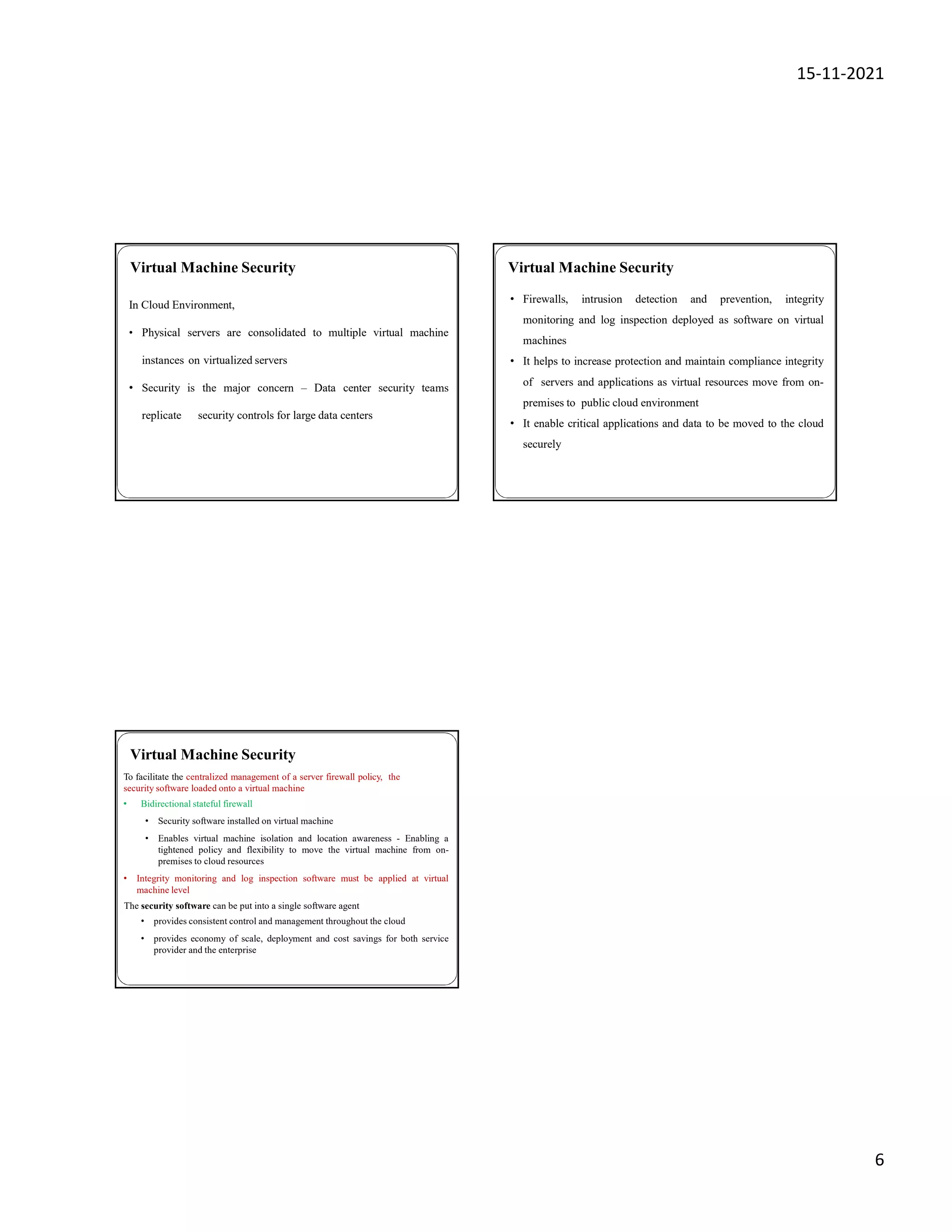15-11-2021
6
In Cloud Environment,
• Physical servers are consolidated to multiple virtual machine
instances on virtualized servers
• Security is the major concern – Data center security teams
replicate security controls for large data centers
Virtual Machine Security Virtual Machine Security
• Firewalls, intrusion detection and prevention, integrity
monitoring and log inspection deployed as software on virtual
machines
• It helps to increase protection and maintain compliance integrity
of servers and applications as virtual resources move from on-
premises to public cloud environment
• It enable critical applications and data to be moved to the cloud
securely
Virtual Machine Security
To facilitate the centralized management of a server firewall policy, the
security software loaded onto a virtual machine
• Bidirectional stateful firewall
• Security software installed on virtual machine
• Enables virtual machine isolation and location awareness - Enabling a
tightened policy and flexibility to move the virtual machine from on-
premises to cloud resources
• Integrity monitoring and log inspection software must be applied at virtual
machine level
The security software can be put into a single software agent
• provides consistent control and management throughout the cloud
• provides economy of scale, deployment and cost savings for both service
provider and the enterprise
 