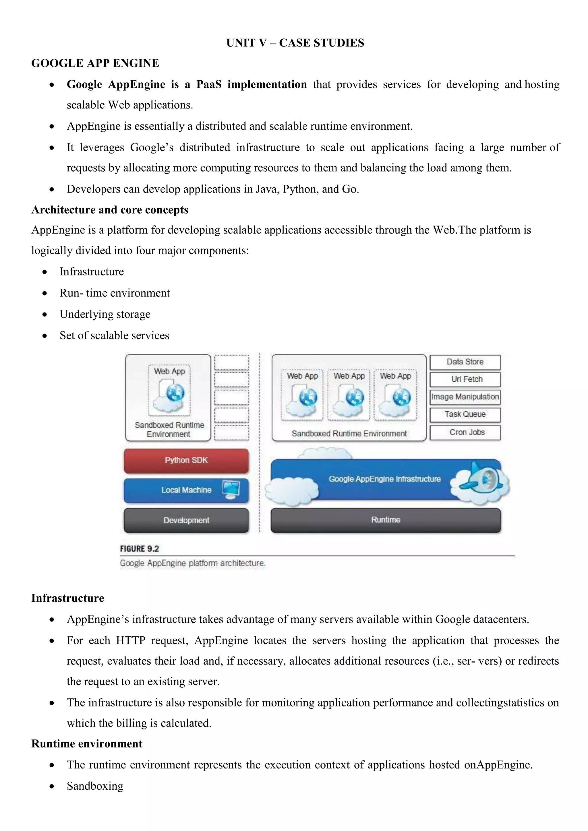 UNIT V – CASE STUDIES
GOOGLE APP ENGINE
 Google AppEngine is a PaaS implementation that provides services for developing and hosting
scalable Web applications.
 AppEngine is essentially a distributed and scalable runtime environment.
 It leverages Google’s distributed infrastructure to scale out applications facing a large number of
requests by allocating more computing resources to them and balancing the load among them.
 Developers can develop applications in Java, Python, and Go.
Architecture and core concepts
AppEngine is a platform for developing scalable applications accessible through the Web.The platform is
logically divided into four major components:
 Infrastructure
 Run- time environment
 Underlying storage
 Set of scalable services
Infrastructure
 AppEngine’s infrastructure takes advantage of many servers available within Google datacenters.
 For each HTTP request, AppEngine locates the servers hosting the application that processes the
request, evaluates their load and, if necessary, allocates additional resources (i.e., ser- vers) or redirects
the request to an existing server.
 The infrastructure is also responsible for monitoring application performance and collectingstatistics on
which the billing is calculated.
Runtime environment
 The runtime environment represents the execution context of applications hosted onAppEngine.
 Sandboxing
 