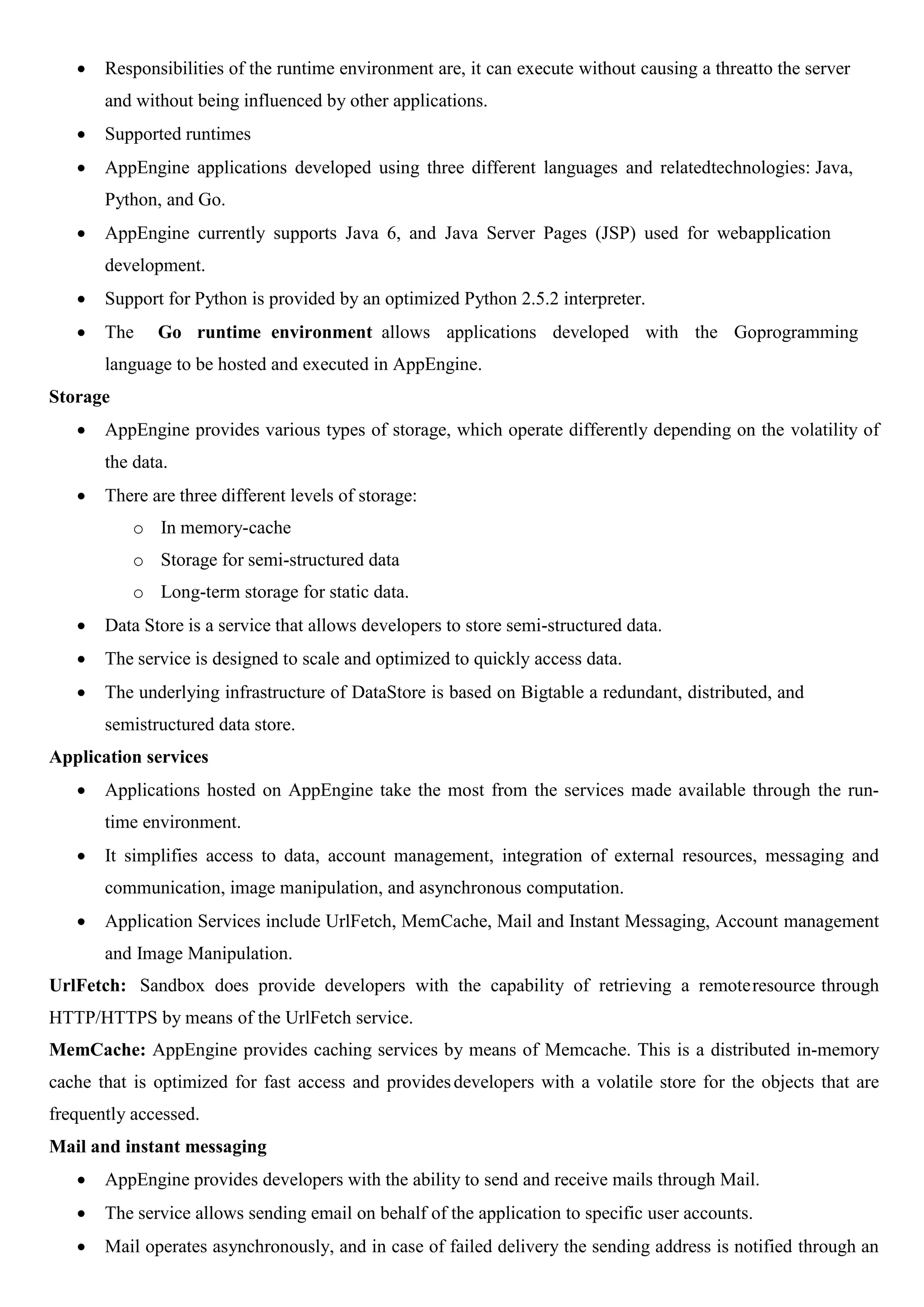  Responsibilities of the runtime environment are, it can execute without causing a threatto the server
and without being influenced by other applications.
 Supported runtimes
 AppEngine applications developed using three different languages and relatedtechnologies: Java,
Python, and Go.
 AppEngine currently supports Java 6, and Java Server Pages (JSP) used for webapplication
development.
 Support for Python is provided by an optimized Python 2.5.2 interpreter.
 The Go runtime environment allows applications developed with the Goprogramming
language to be hosted and executed in AppEngine.
Storage
 AppEngine provides various types of storage, which operate differently depending on the volatility of
the data.
 There are three different levels of storage:
o In memory-cache
o Storage for semi-structured data
o Long-term storage for static data.
 Data Store is a service that allows developers to store semi-structured data.
 The service is designed to scale and optimized to quickly access data.
 The underlying infrastructure of DataStore is based on Bigtable a redundant, distributed, and
semistructured data store.
Application services
 Applications hosted on AppEngine take the most from the services made available through the run-
time environment.
 It simplifies access to data, account management, integration of external resources, messaging and
communication, image manipulation, and asynchronous computation.
 Application Services include UrlFetch, MemCache, Mail and Instant Messaging, Account management
and Image Manipulation.
UrlFetch: Sandbox does provide developers with the capability of retrieving a remoteresource through
HTTP/HTTPS by means of the UrlFetch service.
MemCache: AppEngine provides caching services by means of Memcache. This is a distributed in-memory
cache that is optimized for fast access and providesdevelopers with a volatile store for the objects that are
frequently accessed.
Mail and instant messaging
 AppEngine provides developers with the ability to send and receive mails through Mail.
 The service allows sending email on behalf of the application to specific user accounts.
 Mail operates asynchronously, and in case of failed delivery the sending address is notified through an
 
