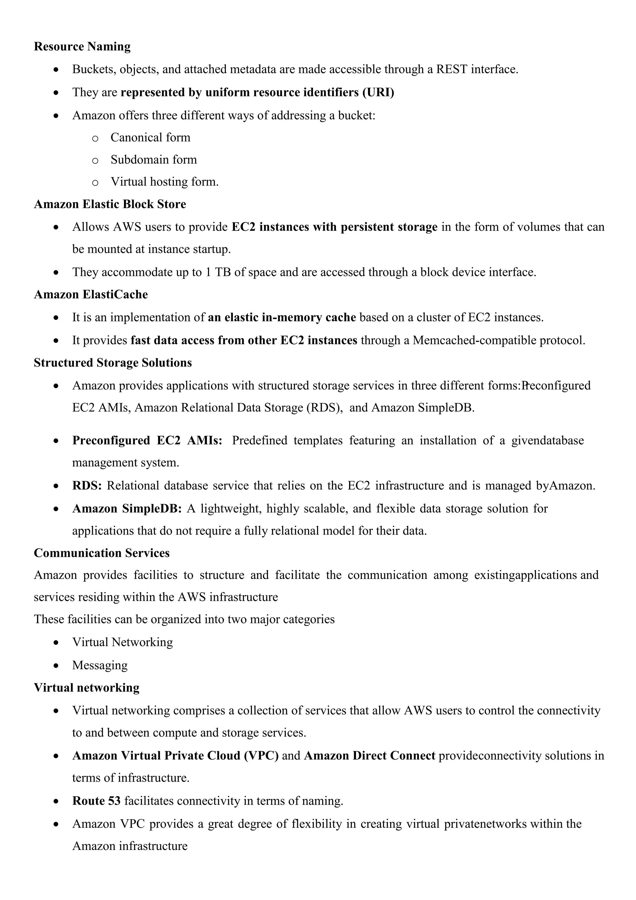 Resource Naming
 Buckets, objects, and attached metadata are made accessible through a REST interface.
 They are represented by uniform resource identifiers (URI)
 Amazon offers three different ways of addressing a bucket:
o Canonical form
o Subdomain form
o Virtual hosting form.
Amazon Elastic Block Store
 Allows AWS users to provide EC2 instances with persistent storage in the form of volumes that can
be mounted at instance startup.
 They accommodate up to 1 TB of space and are accessed through a block device interface.
Amazon ElastiCache
 It is an implementation of an elastic in-memory cache based on a cluster of EC2 instances.
 It provides fast data access from other EC2 instances through a Memcached-compatible protocol.
Structured Storage Solutions
 Amazon provides applications with structured storage services in three different forms:P
reconfigured
EC2 AMIs, Amazon Relational Data Storage (RDS), and Amazon SimpleDB.
 Preconfigured EC2 AMIs: Predefined templates featuring an installation of a givendatabase
management system.
 RDS: Relational database service that relies on the EC2 infrastructure and is managed byAmazon.
 Amazon SimpleDB: A lightweight, highly scalable, and flexible data storage solution for
applications that do not require a fully relational model for their data.
Communication Services
Amazon provides facilities to structure and facilitate the communication among existingapplications and
services residing within the AWS infrastructure
These facilities can be organized into two major categories
 Virtual Networking
 Messaging
Virtual networking
 Virtual networking comprises a collection of services that allow AWS users to control the connectivity
to and between compute and storage services.
 Amazon Virtual Private Cloud (VPC) and Amazon Direct Connect provideconnectivity solutions in
terms of infrastructure.
 Route 53 facilitates connectivity in terms of naming.
 Amazon VPC provides a great degree of flexibility in creating virtual privatenetworks within the
Amazon infrastructure
 