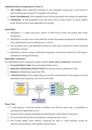 Additional Features incorporated in Version 3.3
 Auto Scaling: Allows application developers to scale Eucalyptus resources up or down based on
policies defined using Amazon EC2-compatible APIs and tools
 Elastic Load Balancing: AWS-compatible service that provides greater fault tolerance for applications
 CloudWatch: An AWS-compatible service that allows users to collect metrics, set alarms, identify
trends, and take action to ensure applications run smoothly.
OpenNubula
 OpenNebula is a simple open-source solution to build Private Clouds and manage Data Center
virtualization.
 OpenNebula is an open source cloud middleware solution that manages heterogeneous distributed data
centre infrastructures serves as Infrastructure as a Service.
 The two primary uses of the OpenNebula platform are data center virtualization solutions and cloud
infrastructure solutions.
 OpenNebula combines existing virtualisation technologies with advanced features for multi-tenancy,
automated provisioning and elasticity.
OpenNubula Architecture
The OpenNebula Project's deployment model resembles classic cluster architecture whichutilizes
 Front-End (Master Node): Executes the OpenNebula services.
 Hypervisor Enabled Hosts (Worker Nodes): Provides the resources needed by the VMs.
 Datastores: Hold the base images of the VMs.
 A Physical Network: Used to support basic services such as interconnection of the storage servers and
OpenNebula control operations, and VLANs for the VMs.
Master Node:
 A single gateway or front-end machine, sometimes also called the master node, is responsible for
executing all the OpenNebula services.
 Execution involves queuing, scheduling and submitting jobs to the machines in the cluster.
 The master node also provides the mechanisms to manage the entire system.
 This includes adding virtual machines, monitoring the status of virtual machines, hosting the
repository, and transferring virtual machines when necessary.
 