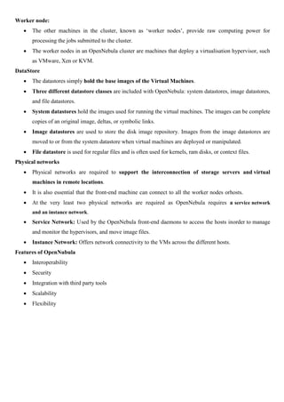 Worker node:
 The other machines in the cluster, known as ‘worker nodes’, provide raw computing power for
processing the jobs submitted to the cluster.
 The worker nodes in an OpenNebula cluster are machines that deploy a virtualisation hypervisor, such
as VMware, Xen or KVM.
DataStore
 The datastores simply hold the base images of the Virtual Machines.
 Three different datastore classes are included with OpenNebula: system datastores, image datastores,
and file datastores.
 System datastores hold the images used for running the virtual machines. The images can be complete
copies of an original image, deltas, or symbolic links.
 Image datastores are used to store the disk image repository. Images from the image datastores are
moved to or from the system datastore when virtual machines are deployed or manipulated.
 File datastore is used for regular files and is often used for kernels, ram disks, or context files.
Physical networks
 Physical networks are required to support the interconnection of storage servers and virtual
machines in remote locations.
 It is also essential that the front-end machine can connect to all the worker nodes orhosts.
 At the very least two physical networks are required as OpenNebula requires a service network
and an instance network.
 Service Network: Used by the OpenNebula front-end daemons to access the hosts inorder to manage
and monitor the hypervisors, and move image files.
 Instance Network: Offers network connectivity to the VMs across the different hosts.
Features of OpenNubula
 Interoperability
 Security
 Integration with third party tools
 Scalability
 Flexibility
 