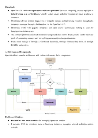 OpenStack
 OpenStack is a free and open-source software platform for cloud computing, mostly deployed as
infrastructure-as-a-service (IaaS), whereby virtual servers and other resources are made available to
customers.
 OpenStack software controls large pools of compute, storage, and networking resources throughout a
datacenter, managed through a dashboard or via the OpenStack API.
 OpenStack works with popular enterprise and open source technologies making it ideal for
heterogeneous infrastructure.
 The software platform consists of interrelated components that control diverse, multi- vendor hardware
pools of processing, storage, and networking resources throughouta data center.
 Users either manage it through a web-based dashboard, through command-line tools, or through
RESTful webservices.
Architecture and Components
OpenStack has a modular architecture with various code names for its components
Dashboard (Horizon)
 Horizon is a web based interface for managing Openstack services.
 It provides GUI for operations such as launching instances, managing network andsetting access
controls.
 
