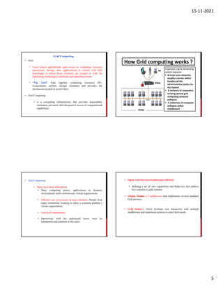 15-11-2021
5
• Grid
• Users (client applications) gain access to computing resources
(processors, storage, data, applications) as needed with little
knowledge of where those resources are located or what the
underlying technologies, hardware and operating system
• “The Gird” links computing
workstations, servers,
together
storage elements) and provides
resources (PC,
the
mechanism needed to access them
• Grid Computing
• is a computing infrastructure that provides dependable,
consistent, pervasive and inexpensive access to computational
capabilities
Grid Computing
• Grid Computing
• Share more than information
• Data, computing power, applications in dynamic
environment, multi-institutional, virtual organizations
• Effective use of resources at many institutes. People from
many institutions working to solve a common problem (
virtual organization)
• Join local communities
• Interactions with the underneath layers must be
transparent and seemless to the users
• Open Grid ServicesArchitecture (OGSA)
• defining a set of core capabilities and behaviors that address
key concerns in grid systems
• Globus Toolkit is a middleware that implements several standard
Grid services
• Grid brokers, which facilitate user interaction with multiple
middleware and implement policies to meet QoS needs.
 
