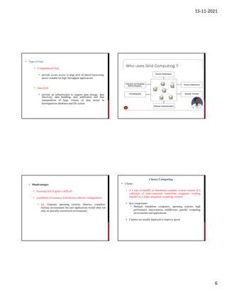 15-11-2021
6
• Types of Grid
• Computational Grid
• provide secure access to large pool of shared processing
power suitable for high throughput applications
• Data Grid
• provide an infrastructure to support data storage, data
manipulation of large volume of data stored
discovery, data handling, data publication and data
in
heterogeneous databases and file system
• Disadvantages
• Ensuring QoS in grids is difficult
• availability of resources with diverse software configurations
• Eg: Disparate operating systems, libraries, compilers,
runtime environments but user applications would often run
only on specially customized environments
• Cluster
• is a type of parallel or distributed computer system consists of a
collection of inter-connected stand-alone computers working
together as a single integrated computing resource
• Key components
• Multiple standalone computers, operating systems, high
performance interconnects, middleware, parallel computing
environments and applications
• Clusters are usually deployed to improve speed
Cluster Computing
 