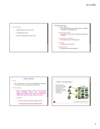 15-11-2021
7
• Types of Clusters
• High Availability or Failover clusters
• Load Balancing Clusters
• Parallel / Distributed Processing Clusters
• Benefits of clustering
• System availability
• Offer inherent high system availability due to redundancy
of hardware, OS and applications
• Hardware fault tolerance
• Redundancy for most system components (hardware and
software)
• OS and applications reliability
• Run multiple copies of OS, applications
• Scalability
• Adding servers to the cluster
• High Performance
• Running cluster enabled programme
• Utility
• Eg : electrical power – seek to meet fluctuating needs and charge
for the resources based on usage rather than flat basis.
• Utility Computing
• Service provisioning models in which a service provider
makes computing resources and infrastructure
management available to the customer as needed and
changes them for specific usage rather than a flat rate
• Advantage
• Low or no initial cost to acquire compute resource –
Computational resource are essentially rented
Utility Computing
 