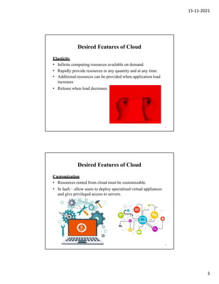 15-11-2021
3
Desired Features of Cloud
Elasticity
• Infinite computing resources available on demand.
• Rapidly provide resources in any quantity and at any time.
• Additional resources can be provided when application load
increases
• Release when load decreases.
5
Desired Features of Cloud
Customization
• Resources rented from cloud must be customizable.
• In IaaS – allow users to deploy specialised virtual appliances
and give privileged access to servers.
6
 
