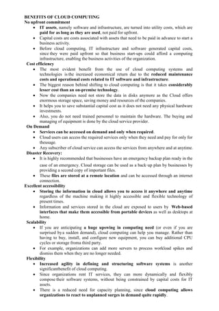 BENEFITS OF CLOUD COMPUTING
No upfront commitment
 IT assets, namely software and infrastructure, are turned into utility costs, which are
paid for as long as they are used, not paid for upfront.
 Capital costs are costs associated with assets that need to be paid in advance to start a
business activity.
 Before cloud computing, IT infrastructure and software generated capital costs,
since they were paid upfront so that business start-ups could afford a computing
infrastructure, enabling the business activities of the organization.
Cost efficiency
 The most evident benefit from the use of cloud computing systems and
technologies is the increased economical return due to the reduced maintenance
costs and operational costs related to IT software and infrastructure.
 The biggest reason behind shifting to cloud computing is that it takes considerably
lesser cost than an on-premise technology.
 Now the companies need not store the data in disks anymore as the Cloud offers
enormous storage space, saving money and resources of the companies.
 It helps you to save substantial capital cost as it does not need any physical hardware
investments.
 Also, you do not need trained personnel to maintain the hardware. The buying and
managing of equipment is done by the cloud service provider.
On Demand
 Services can be accessed on demand and only when required.
 Cloud users can access the required services only when they need and pay for only for
theusage.
 Any subscriber of cloud service can access the services from anywhere and at anytime.
Disaster Recovery:
 It is highly recommended that businesses have an emergency backup plan ready in the
case of an emergency. Cloud storage can be used as a back‐up plan by businesses by
providing a second copy of important files.
 These files are stored at a remote location and can be accessed through an internet
connection.
Excellent accessibility
 Storing the information in cloud allows you to access it anywhere and anytime
regardless of the machine making it highly accessible and flexible technology of
present times.
 Information and services stored in the cloud are exposed to users by Web-based
interfaces that make them accessible from portable devices as well as desktops at
home.
Scalability
 If you are anticipating a huge upswing in computing need (or even if you are
surprised bya sudden demand), cloud computing can help you manage. Rather than
having to buy, install, and configure new equipment, you can buy additional CPU
cycles or storage froma third party.
 For example, organizations can add more servers to process workload spikes and
dismiss them when they are no longer needed.
Flexibility
 Increased agility in defining and structuring software systems is another
significantbenefit of cloud computing.
 Since organizations rent IT services, they can more dynamically and flexibly
compose their software systems, without being constrained by capital costs for IT
assets.
 There is a reduced need for capacity planning, since cloud computing allows
organizations to react to unplanned surges in demand quite rapidly.
 