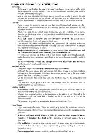 DISADVANTAGES OF CLOUD COMPUTING
Downtime
 With massive overload on the servers from various clients, the service provider might
come up against technical outages. Due to this unavoidable situation your business
could be temporarily sabotaged.
 And in case your internet connection is down, you will not be able to access the data,
software or applications on the cloud. So basically you are depending on the
quality ofthe internet to access the tools and software, as it is not installed in-house.
Security
 There is room for imminent risk for your data even though cloud service providers
abide by strict confidentiality terms, are industry certified and implement the best
security standards.
 When you seek to use cloud-based technology you are extending your access
controls toa third party agent to import critical confidential data from your company
onto the cloud.
 With high levels of security and confidentiality involved, the cloud service
providers are often faced with security challenges.
 The presence of data on the cloud opens up a greater risk of data theft as hackers
could find loopholes in the framework. Basically your data on the cloud is at a higher
risk, than if it was managed in-house.
 Hackers could find ways to gain access to data, scan, exploit a loophole and look
for vulnerabilities on the cloud server to gain access to the data.
 For instance, when you are dealing with a multi-tenant cloud server, the chances of a
hacker breaking into your data are quite high, as the server has data stored by multiple
users.
 But the cloud-based servers take enough precautions to prevent data thefts and
thelikelihood of being hacked is quite less.
Vendor Lock-In
 Companies might find it a bit of a hassle to change the vendors.
 Although the cloud service providers assure that it is a breeze to use the cloud and
integrate your business needs with them, disengaging and moving to the next vendor
is not a forte that’s completely evolved.
 As the applications that work fine with one platform may not be compatible with
another.
 The transition might pose a risk and the change could be inflexible due to
synchronization and support issues.
Limited Control
 Organizations could have limited access control on the data, tools and apps as the
cloud iscontrolled by the service provider.
 It hands over minimal control to the customer, as the access is only limited to the
applications, tools and data that is loaded on the server and no access to the
infrastructureitself.
 The customer may not have access to the key administrative services.
Legal Issues
 Legal issues may also arise. These are specifically tied to the ubiquitous nature of
cloud computing, which spreads computing infrastructure across diverse geographical
locations.
 Different legislation about privacy in different countries may potentially create
disputesas to the rights that third parties (including government agencies) have to
your data.
 U.S. legislation is known to give extreme powers to government agencies to acquire
confidential data when there is the suspicion of operations leading to a threat to
national security.
 European countries are more restrictive and protect the right of privacy.
 