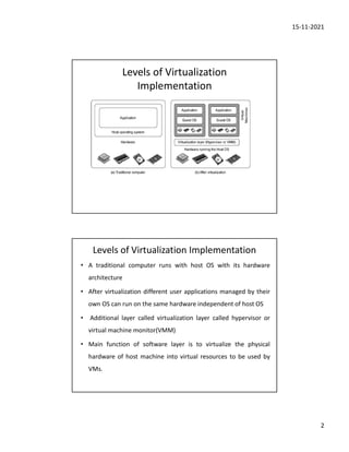 15-11-2021
2
Levels of Virtualization
Implementation
Levels of Virtualization Implementation
• A traditional computer runs with host OS with its hardware
architecture
• After virtualization different user applications managed by their
own OS can run on the same hardware independent of host OS
• Additional layer called virtualization layer called hypervisor or
virtual machine monitor(VMM)
• Main function of software layer is to virtualize the physical
hardware of host machine into virtual resources to be used by
VMs.
 