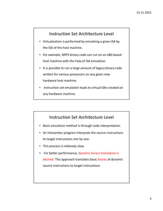 15-11-2021
4
Instruction Set Architecture Level
• Virtualization is performed by emulating a given ISA by
the ISA of the host machine.
• For example, MIPS binary code can run on an x86-based
host machine with the help of ISA emulation.
• It is possible to run a large amount of legacy binary code
written for various processors on any given new
hardware host machine.
• Instruction set emulation leads to virtual ISAs created on
any hardware machine.
Instruction Set Architecture Level
• Basic emulation method is through code interpretation.
• An interpreter program interprets the source instructions
to target instructions one by one.
• This process is relatively slow.
• For better performance, dynamic binary translation is
desired. This approach translates basic blocks of dynamic
source instructions to target instructions.
 