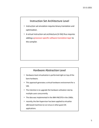 15-11-2021
5
Instruction Set Architecture Level
• Instruction set emulation requires binary translation and
optimization.
• A virtual instruction set architecture (V-ISA) thus requires
adding a processor-specific software translation layer to
the compiler.
Hardware Abstraction Level
• Hardware-level virtualization is performed right on top of the
bare hardware.
• This approach generates a virtual hardware environment for a
VM.
• The intention is to upgrade the hardware utilization rate by
multiple users concurrently.
• The idea was implemented in the IBM VM/370 in the 1960s.
• recently, the Xen hypervisor has been applied to virtualize
x86-based machines to run Linux or other guest OS
applications.
 