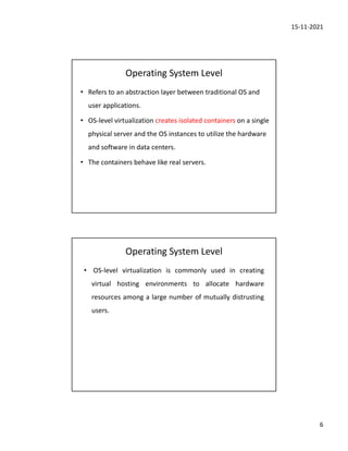 15-11-2021
6
Operating System Level
• Refers to an abstraction layer between traditional OS and
user applications.
• OS-level virtualization creates isolated containers on a single
physical server and the OS instances to utilize the hardware
and software in data centers.
• The containers behave like real servers.
Operating System Level
• OS-level virtualization is commonly used in creating
virtual hosting environments to allocate hardware
resources among a large number of mutually distrusting
users.
 