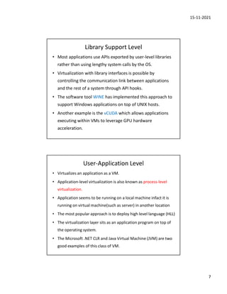 15-11-2021
7
Library Support Level
• Most applications use APIs exported by user-level libraries
rather than using lengthy system calls by the OS.
• Virtualization with library interfaces is possible by
controlling the communication link between applications
and the rest of a system through API hooks.
• The software tool WINE has implemented this approach to
support Windows applications on top of UNIX hosts.
• Another example is the vCUDA which allows applications
executing within VMs to leverage GPU hardware
acceleration.
User-Application Level
• Virtualizes an application as a VM.
• Application-level virtualization is also known as process-level
virtualization.
• Application seems to be running on a local machine infact it is
running on virtual machine(such as server) in another location
• The most popular approach is to deploy high level language (HLL)
• The virtualization layer sits as an application program on top of
the operating system.
• The Microsoft .NET CLR and Java Virtual Machine (JVM) are two
good examples of this class of VM.
 