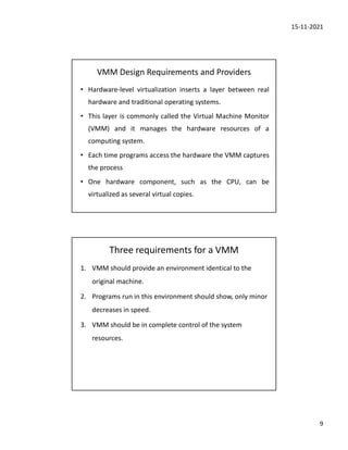 15-11-2021
9
VMM Design Requirements and Providers
• Hardware-level virtualization inserts a layer between real
hardware and traditional operating systems.
• This layer is commonly called the Virtual Machine Monitor
(VMM) and it manages the hardware resources of a
computing system.
• Each time programs access the hardware the VMM captures
the process
• One hardware component, such as the CPU, can be
virtualized as several virtual copies.
Three requirements for a VMM
1. VMM should provide an environment identical to the
original machine.
2. Programs run in this environment should show, only minor
decreases in speed.
3. VMM should be in complete control of the system
resources.
 