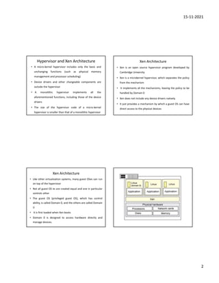 15-11-2021
2
Hypervisor and Xen Architecture
• A micro-kernel hypervisor includes only the basic and
unchanging functions (such as physical memory
management and processor scheduling)
• Device drivers and other changeable components are
outside the hypervisor
• A monolithic hypervisor implements all the
aforementioned functions, including those of the device
drivers
• The size of the hypervisor code of a micro-kernel
hypervisor is smaller than that of a monolithic hypervisor
Xen Architecture
• Xen is an open source hypervisor program developed by
Cambridge University
• Xen is a microkernel hypervisor, which separates the policy
from the mechanism
• It implements all the mechanisms, leaving the policy to be
handled by Domain 0
• Xen does not include any device drivers natively
• It just provides a mechanism by which a guest OS can have
direct access to the physical devices
Xen Architecture
• Like other virtualization systems, many guest OSes can run
on top of the hypervisor
• Not all guest OS es are created equal and one in particular
controls other
• The guest OS (privileged guest OS), which has control
ability, is called Domain 0, and the others are called Domain
U
• It is first loaded when Xen boots
• Domain 0 is designed to access hardware directly and
manage devices.
 